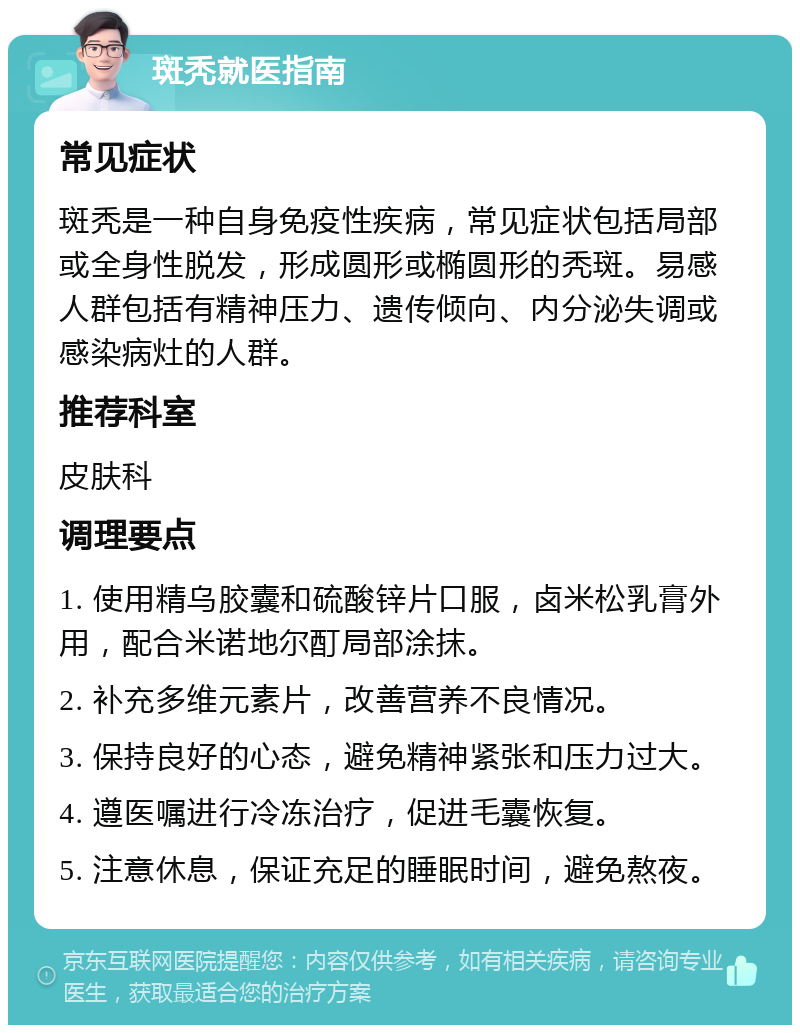 斑秃就医指南 常见症状 斑秃是一种自身免疫性疾病，常见症状包括局部或全身性脱发，形成圆形或椭圆形的秃斑。易感人群包括有精神压力、遗传倾向、内分泌失调或感染病灶的人群。 推荐科室 皮肤科 调理要点 1. 使用精乌胶囊和硫酸锌片口服，卤米松乳膏外用，配合米诺地尔酊局部涂抹。 2. 补充多维元素片，改善营养不良情况。 3. 保持良好的心态，避免精神紧张和压力过大。 4. 遵医嘱进行冷冻治疗，促进毛囊恢复。 5. 注意休息，保证充足的睡眠时间，避免熬夜。