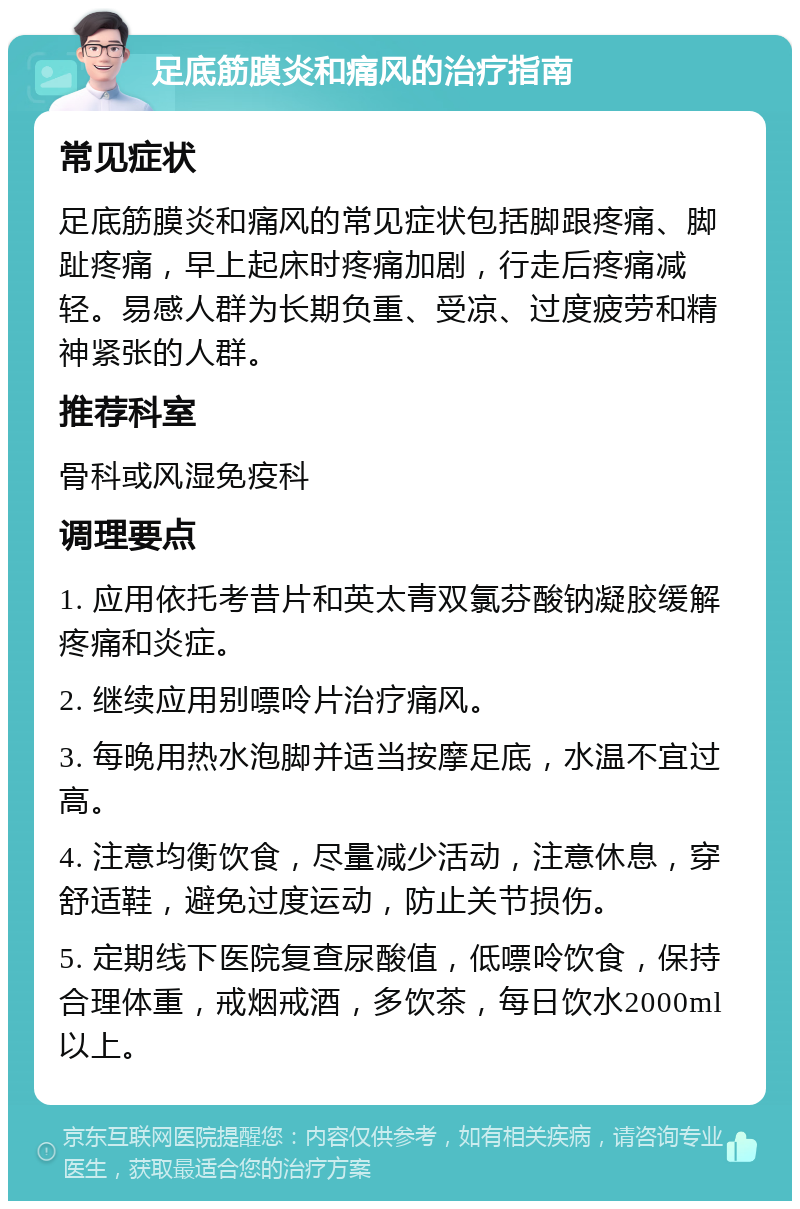 足底筋膜炎和痛风的治疗指南 常见症状 足底筋膜炎和痛风的常见症状包括脚跟疼痛、脚趾疼痛，早上起床时疼痛加剧，行走后疼痛减轻。易感人群为长期负重、受凉、过度疲劳和精神紧张的人群。 推荐科室 骨科或风湿免疫科 调理要点 1. 应用依托考昔片和英太青双氯芬酸钠凝胶缓解疼痛和炎症。 2. 继续应用别嘌呤片治疗痛风。 3. 每晚用热水泡脚并适当按摩足底，水温不宜过高。 4. 注意均衡饮食，尽量减少活动，注意休息，穿舒适鞋，避免过度运动，防止关节损伤。 5. 定期线下医院复查尿酸值，低嘌呤饮食，保持合理体重，戒烟戒酒，多饮茶，每日饮水2000ml以上。