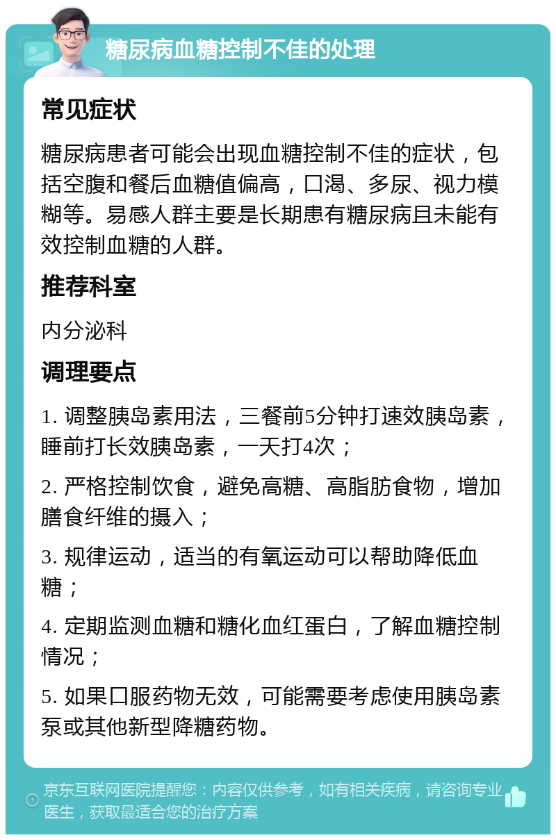 糖尿病血糖控制不佳的处理 常见症状 糖尿病患者可能会出现血糖控制不佳的症状，包括空腹和餐后血糖值偏高，口渴、多尿、视力模糊等。易感人群主要是长期患有糖尿病且未能有效控制血糖的人群。 推荐科室 内分泌科 调理要点 1. 调整胰岛素用法，三餐前5分钟打速效胰岛素，睡前打长效胰岛素，一天打4次； 2. 严格控制饮食，避免高糖、高脂肪食物，增加膳食纤维的摄入； 3. 规律运动，适当的有氧运动可以帮助降低血糖； 4. 定期监测血糖和糖化血红蛋白，了解血糖控制情况； 5. 如果口服药物无效，可能需要考虑使用胰岛素泵或其他新型降糖药物。