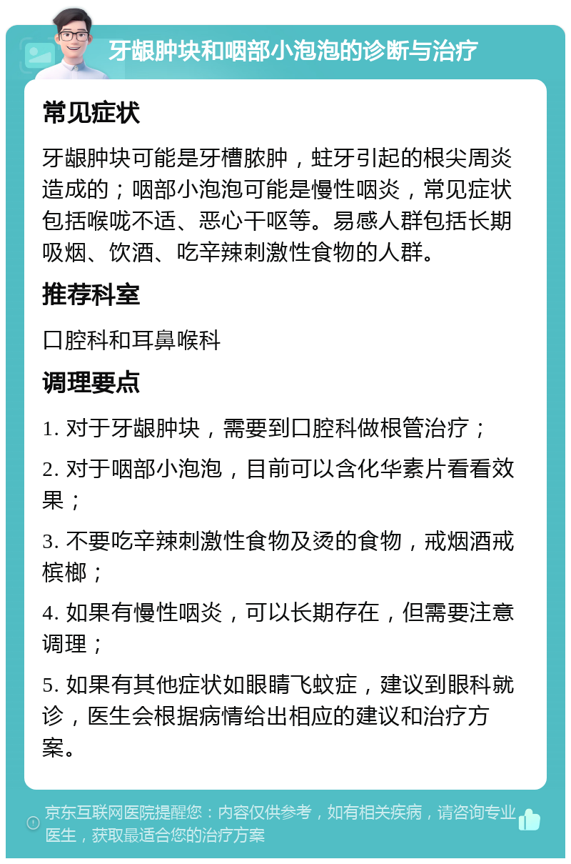 牙龈肿块和咽部小泡泡的诊断与治疗 常见症状 牙龈肿块可能是牙槽脓肿，蛀牙引起的根尖周炎造成的；咽部小泡泡可能是慢性咽炎，常见症状包括喉咙不适、恶心干呕等。易感人群包括长期吸烟、饮酒、吃辛辣刺激性食物的人群。 推荐科室 口腔科和耳鼻喉科 调理要点 1. 对于牙龈肿块，需要到口腔科做根管治疗； 2. 对于咽部小泡泡，目前可以含化华素片看看效果； 3. 不要吃辛辣刺激性食物及烫的食物，戒烟酒戒槟榔； 4. 如果有慢性咽炎，可以长期存在，但需要注意调理； 5. 如果有其他症状如眼睛飞蚊症，建议到眼科就诊，医生会根据病情给出相应的建议和治疗方案。