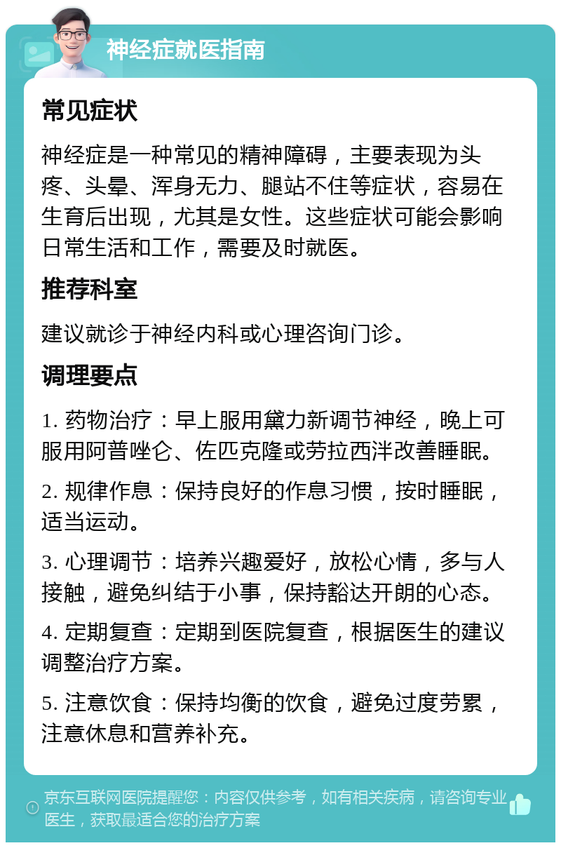 神经症就医指南 常见症状 神经症是一种常见的精神障碍，主要表现为头疼、头晕、浑身无力、腿站不住等症状，容易在生育后出现，尤其是女性。这些症状可能会影响日常生活和工作，需要及时就医。 推荐科室 建议就诊于神经内科或心理咨询门诊。 调理要点 1. 药物治疗：早上服用黛力新调节神经，晚上可服用阿普唑仑、佐匹克隆或劳拉西泮改善睡眠。 2. 规律作息：保持良好的作息习惯，按时睡眠，适当运动。 3. 心理调节：培养兴趣爱好，放松心情，多与人接触，避免纠结于小事，保持豁达开朗的心态。 4. 定期复查：定期到医院复查，根据医生的建议调整治疗方案。 5. 注意饮食：保持均衡的饮食，避免过度劳累，注意休息和营养补充。