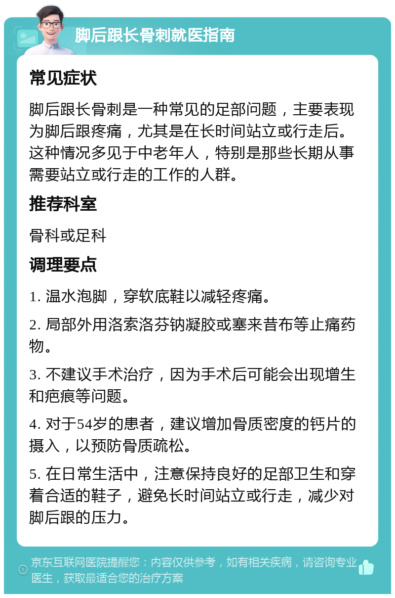 脚后跟长骨刺就医指南 常见症状 脚后跟长骨刺是一种常见的足部问题，主要表现为脚后跟疼痛，尤其是在长时间站立或行走后。这种情况多见于中老年人，特别是那些长期从事需要站立或行走的工作的人群。 推荐科室 骨科或足科 调理要点 1. 温水泡脚，穿软底鞋以减轻疼痛。 2. 局部外用洛索洛芬钠凝胶或塞来昔布等止痛药物。 3. 不建议手术治疗，因为手术后可能会出现增生和疤痕等问题。 4. 对于54岁的患者，建议增加骨质密度的钙片的摄入，以预防骨质疏松。 5. 在日常生活中，注意保持良好的足部卫生和穿着合适的鞋子，避免长时间站立或行走，减少对脚后跟的压力。