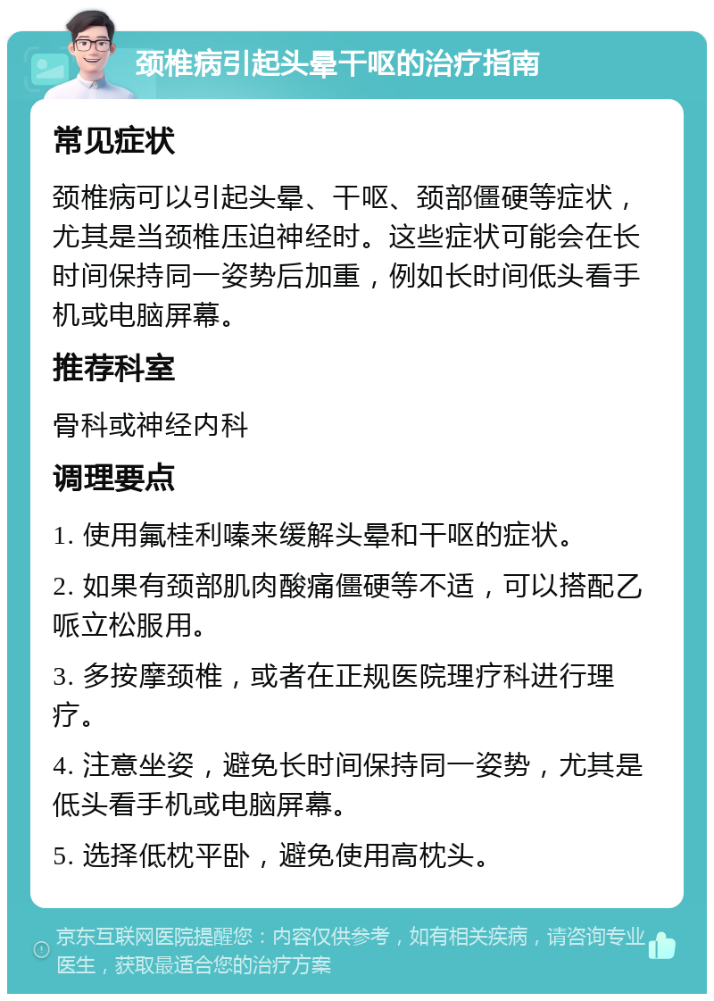 颈椎病引起头晕干呕的治疗指南 常见症状 颈椎病可以引起头晕、干呕、颈部僵硬等症状，尤其是当颈椎压迫神经时。这些症状可能会在长时间保持同一姿势后加重，例如长时间低头看手机或电脑屏幕。 推荐科室 骨科或神经内科 调理要点 1. 使用氟桂利嗪来缓解头晕和干呕的症状。 2. 如果有颈部肌肉酸痛僵硬等不适，可以搭配乙哌立松服用。 3. 多按摩颈椎，或者在正规医院理疗科进行理疗。 4. 注意坐姿，避免长时间保持同一姿势，尤其是低头看手机或电脑屏幕。 5. 选择低枕平卧，避免使用高枕头。