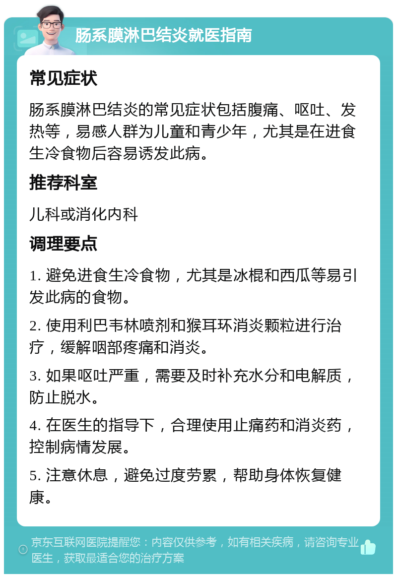 肠系膜淋巴结炎就医指南 常见症状 肠系膜淋巴结炎的常见症状包括腹痛、呕吐、发热等，易感人群为儿童和青少年，尤其是在进食生冷食物后容易诱发此病。 推荐科室 儿科或消化内科 调理要点 1. 避免进食生冷食物，尤其是冰棍和西瓜等易引发此病的食物。 2. 使用利巴韦林喷剂和猴耳环消炎颗粒进行治疗，缓解咽部疼痛和消炎。 3. 如果呕吐严重，需要及时补充水分和电解质，防止脱水。 4. 在医生的指导下，合理使用止痛药和消炎药，控制病情发展。 5. 注意休息，避免过度劳累，帮助身体恢复健康。