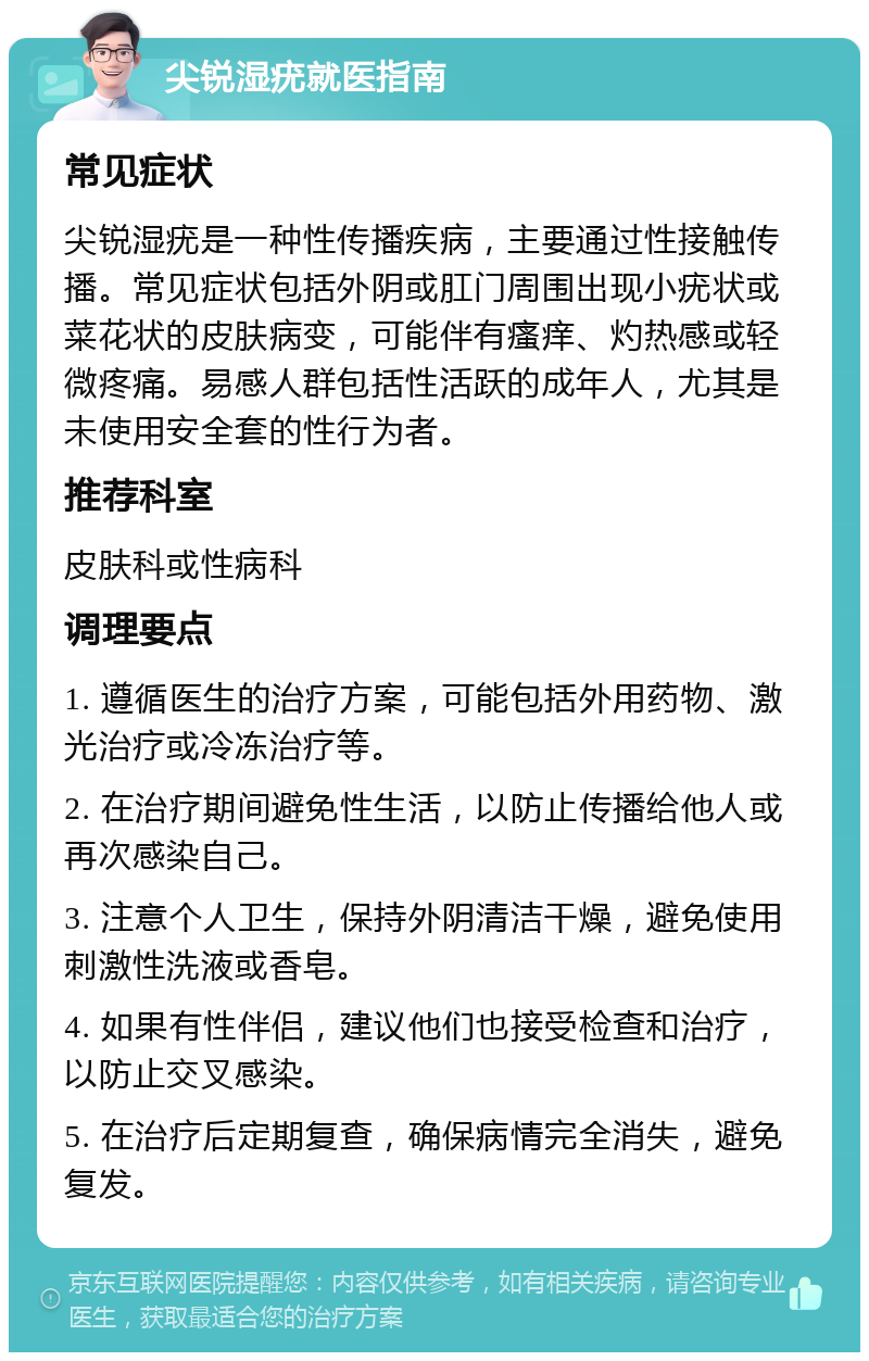 尖锐湿疣就医指南 常见症状 尖锐湿疣是一种性传播疾病，主要通过性接触传播。常见症状包括外阴或肛门周围出现小疣状或菜花状的皮肤病变，可能伴有瘙痒、灼热感或轻微疼痛。易感人群包括性活跃的成年人，尤其是未使用安全套的性行为者。 推荐科室 皮肤科或性病科 调理要点 1. 遵循医生的治疗方案，可能包括外用药物、激光治疗或冷冻治疗等。 2. 在治疗期间避免性生活，以防止传播给他人或再次感染自己。 3. 注意个人卫生，保持外阴清洁干燥，避免使用刺激性洗液或香皂。 4. 如果有性伴侣，建议他们也接受检查和治疗，以防止交叉感染。 5. 在治疗后定期复查，确保病情完全消失，避免复发。