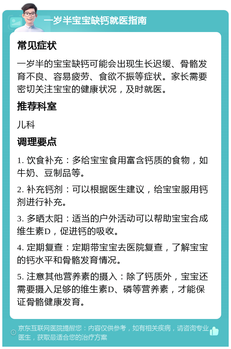 一岁半宝宝缺钙就医指南 常见症状 一岁半的宝宝缺钙可能会出现生长迟缓、骨骼发育不良、容易疲劳、食欲不振等症状。家长需要密切关注宝宝的健康状况，及时就医。 推荐科室 儿科 调理要点 1. 饮食补充：多给宝宝食用富含钙质的食物，如牛奶、豆制品等。 2. 补充钙剂：可以根据医生建议，给宝宝服用钙剂进行补充。 3. 多晒太阳：适当的户外活动可以帮助宝宝合成维生素D，促进钙的吸收。 4. 定期复查：定期带宝宝去医院复查，了解宝宝的钙水平和骨骼发育情况。 5. 注意其他营养素的摄入：除了钙质外，宝宝还需要摄入足够的维生素D、磷等营养素，才能保证骨骼健康发育。