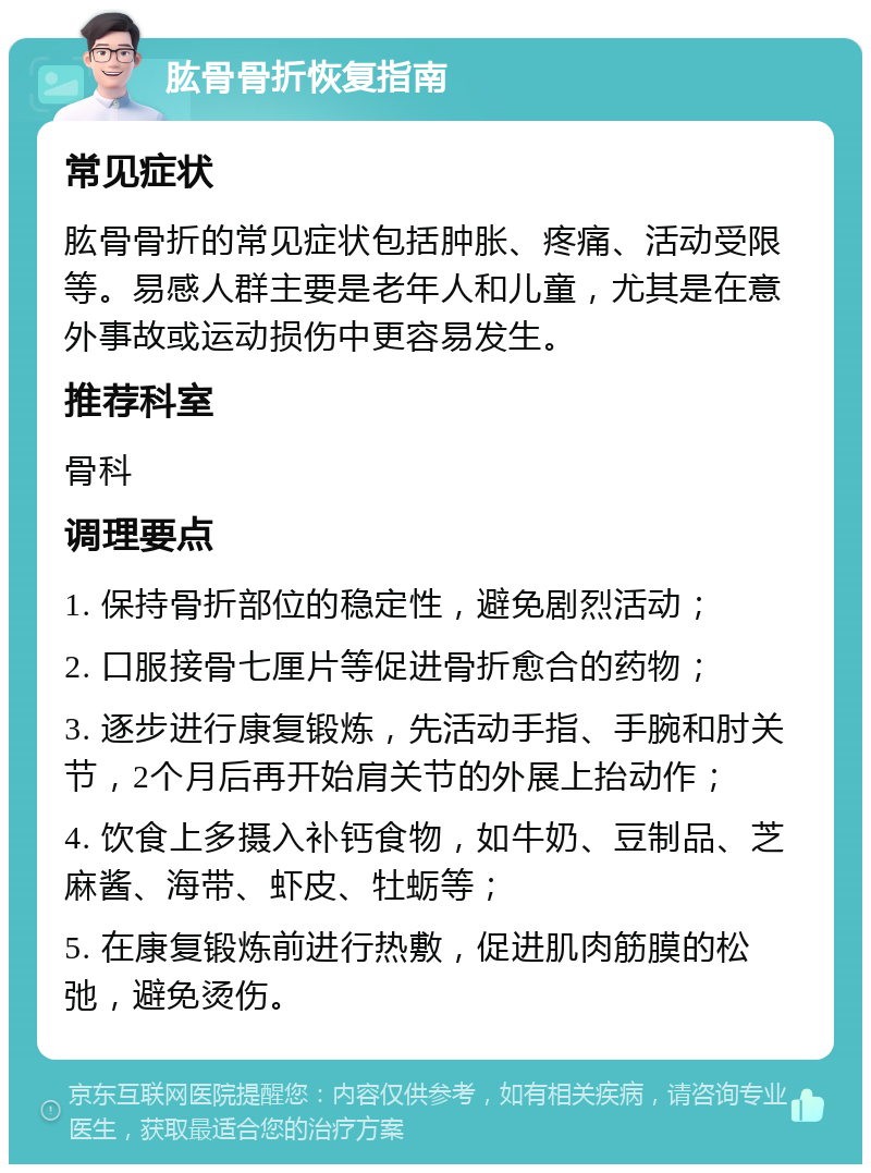 肱骨骨折恢复指南 常见症状 肱骨骨折的常见症状包括肿胀、疼痛、活动受限等。易感人群主要是老年人和儿童，尤其是在意外事故或运动损伤中更容易发生。 推荐科室 骨科 调理要点 1. 保持骨折部位的稳定性，避免剧烈活动； 2. 口服接骨七厘片等促进骨折愈合的药物； 3. 逐步进行康复锻炼，先活动手指、手腕和肘关节，2个月后再开始肩关节的外展上抬动作； 4. 饮食上多摄入补钙食物，如牛奶、豆制品、芝麻酱、海带、虾皮、牡蛎等； 5. 在康复锻炼前进行热敷，促进肌肉筋膜的松弛，避免烫伤。