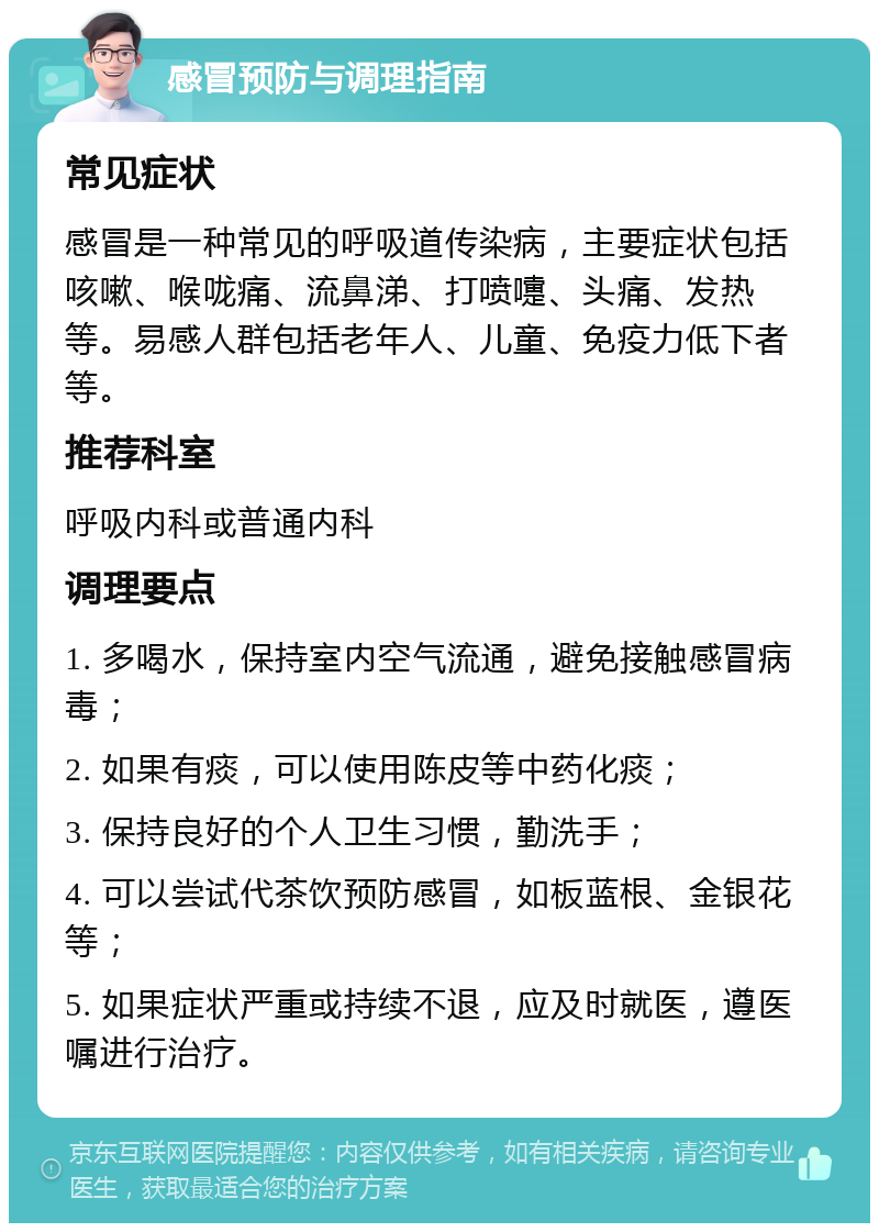 感冒预防与调理指南 常见症状 感冒是一种常见的呼吸道传染病，主要症状包括咳嗽、喉咙痛、流鼻涕、打喷嚏、头痛、发热等。易感人群包括老年人、儿童、免疫力低下者等。 推荐科室 呼吸内科或普通内科 调理要点 1. 多喝水，保持室内空气流通，避免接触感冒病毒； 2. 如果有痰，可以使用陈皮等中药化痰； 3. 保持良好的个人卫生习惯，勤洗手； 4. 可以尝试代茶饮预防感冒，如板蓝根、金银花等； 5. 如果症状严重或持续不退，应及时就医，遵医嘱进行治疗。