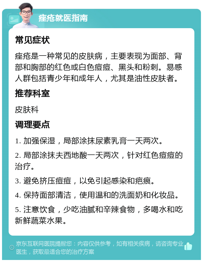 痤疮就医指南 常见症状 痤疮是一种常见的皮肤病，主要表现为面部、背部和胸部的红色或白色痘痘、黑头和粉刺。易感人群包括青少年和成年人，尤其是油性皮肤者。 推荐科室 皮肤科 调理要点 1. 加强保湿，局部涂抹尿素乳膏一天两次。 2. 局部涂抹夫西地酸一天两次，针对红色痘痘的治疗。 3. 避免挤压痘痘，以免引起感染和疤痕。 4. 保持面部清洁，使用温和的洗面奶和化妆品。 5. 注意饮食，少吃油腻和辛辣食物，多喝水和吃新鲜蔬菜水果。