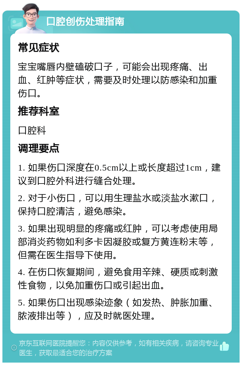 口腔创伤处理指南 常见症状 宝宝嘴唇内壁磕破口子，可能会出现疼痛、出血、红肿等症状，需要及时处理以防感染和加重伤口。 推荐科室 口腔科 调理要点 1. 如果伤口深度在0.5cm以上或长度超过1cm，建议到口腔外科进行缝合处理。 2. 对于小伤口，可以用生理盐水或淡盐水漱口，保持口腔清洁，避免感染。 3. 如果出现明显的疼痛或红肿，可以考虑使用局部消炎药物如利多卡因凝胶或复方黄连粉末等，但需在医生指导下使用。 4. 在伤口恢复期间，避免食用辛辣、硬质或刺激性食物，以免加重伤口或引起出血。 5. 如果伤口出现感染迹象（如发热、肿胀加重、脓液排出等），应及时就医处理。