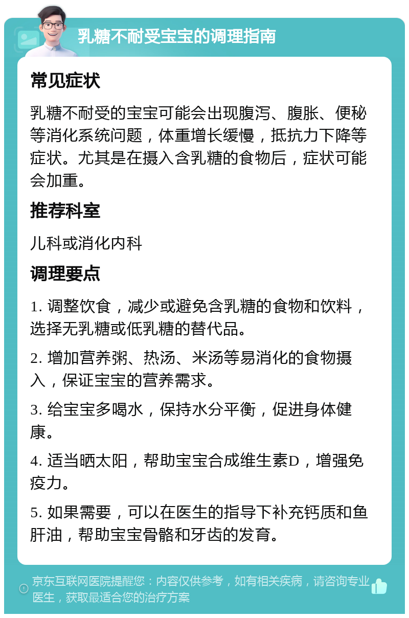 乳糖不耐受宝宝的调理指南 常见症状 乳糖不耐受的宝宝可能会出现腹泻、腹胀、便秘等消化系统问题，体重增长缓慢，抵抗力下降等症状。尤其是在摄入含乳糖的食物后，症状可能会加重。 推荐科室 儿科或消化内科 调理要点 1. 调整饮食，减少或避免含乳糖的食物和饮料，选择无乳糖或低乳糖的替代品。 2. 增加营养粥、热汤、米汤等易消化的食物摄入，保证宝宝的营养需求。 3. 给宝宝多喝水，保持水分平衡，促进身体健康。 4. 适当晒太阳，帮助宝宝合成维生素D，增强免疫力。 5. 如果需要，可以在医生的指导下补充钙质和鱼肝油，帮助宝宝骨骼和牙齿的发育。