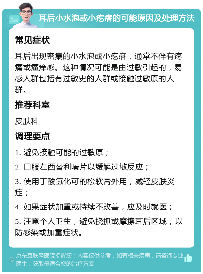 耳后小水泡或小疙瘩的可能原因及处理方法 常见症状 耳后出现密集的小水泡或小疙瘩，通常不伴有疼痛或瘙痒感。这种情况可能是由过敏引起的，易感人群包括有过敏史的人群或接触过敏原的人群。 推荐科室 皮肤科 调理要点 1. 避免接触可能的过敏原； 2. 口服左西替利嗪片以缓解过敏反应； 3. 使用丁酸氢化可的松软膏外用，减轻皮肤炎症； 4. 如果症状加重或持续不改善，应及时就医； 5. 注意个人卫生，避免挠抓或摩擦耳后区域，以防感染或加重症状。