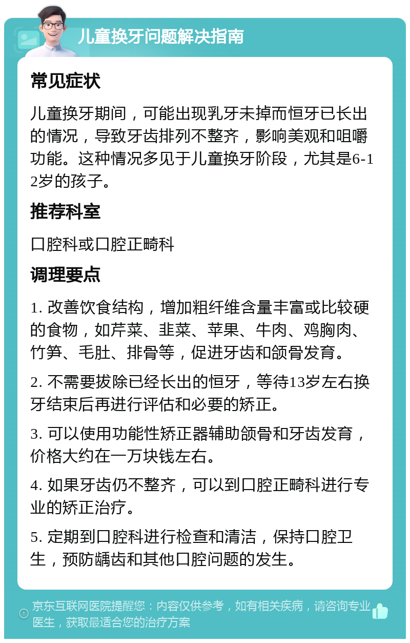 儿童换牙问题解决指南 常见症状 儿童换牙期间，可能出现乳牙未掉而恒牙已长出的情况，导致牙齿排列不整齐，影响美观和咀嚼功能。这种情况多见于儿童换牙阶段，尤其是6-12岁的孩子。 推荐科室 口腔科或口腔正畸科 调理要点 1. 改善饮食结构，增加粗纤维含量丰富或比较硬的食物，如芹菜、韭菜、苹果、牛肉、鸡胸肉、竹笋、毛肚、排骨等，促进牙齿和颌骨发育。 2. 不需要拔除已经长出的恒牙，等待13岁左右换牙结束后再进行评估和必要的矫正。 3. 可以使用功能性矫正器辅助颌骨和牙齿发育，价格大约在一万块钱左右。 4. 如果牙齿仍不整齐，可以到口腔正畸科进行专业的矫正治疗。 5. 定期到口腔科进行检查和清洁，保持口腔卫生，预防龋齿和其他口腔问题的发生。