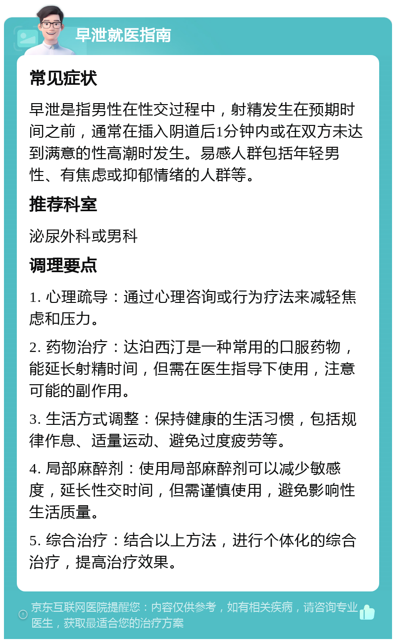 早泄就医指南 常见症状 早泄是指男性在性交过程中，射精发生在预期时间之前，通常在插入阴道后1分钟内或在双方未达到满意的性高潮时发生。易感人群包括年轻男性、有焦虑或抑郁情绪的人群等。 推荐科室 泌尿外科或男科 调理要点 1. 心理疏导：通过心理咨询或行为疗法来减轻焦虑和压力。 2. 药物治疗：达泊西汀是一种常用的口服药物，能延长射精时间，但需在医生指导下使用，注意可能的副作用。 3. 生活方式调整：保持健康的生活习惯，包括规律作息、适量运动、避免过度疲劳等。 4. 局部麻醉剂：使用局部麻醉剂可以减少敏感度，延长性交时间，但需谨慎使用，避免影响性生活质量。 5. 综合治疗：结合以上方法，进行个体化的综合治疗，提高治疗效果。