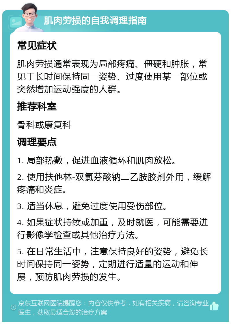 肌肉劳损的自我调理指南 常见症状 肌肉劳损通常表现为局部疼痛、僵硬和肿胀，常见于长时间保持同一姿势、过度使用某一部位或突然增加运动强度的人群。 推荐科室 骨科或康复科 调理要点 1. 局部热敷，促进血液循环和肌肉放松。 2. 使用扶他林-双氯芬酸钠二乙胺胶剂外用，缓解疼痛和炎症。 3. 适当休息，避免过度使用受伤部位。 4. 如果症状持续或加重，及时就医，可能需要进行影像学检查或其他治疗方法。 5. 在日常生活中，注意保持良好的姿势，避免长时间保持同一姿势，定期进行适量的运动和伸展，预防肌肉劳损的发生。