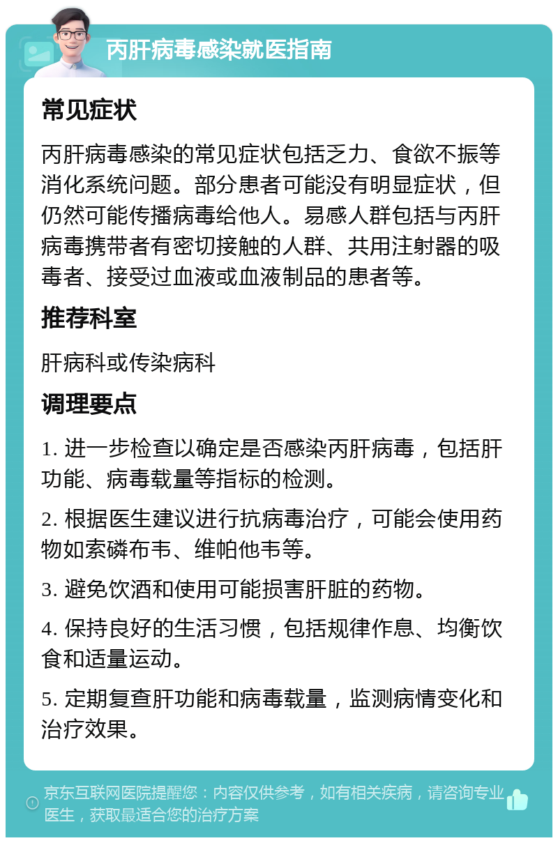 丙肝病毒感染就医指南 常见症状 丙肝病毒感染的常见症状包括乏力、食欲不振等消化系统问题。部分患者可能没有明显症状，但仍然可能传播病毒给他人。易感人群包括与丙肝病毒携带者有密切接触的人群、共用注射器的吸毒者、接受过血液或血液制品的患者等。 推荐科室 肝病科或传染病科 调理要点 1. 进一步检查以确定是否感染丙肝病毒，包括肝功能、病毒载量等指标的检测。 2. 根据医生建议进行抗病毒治疗，可能会使用药物如索磷布韦、维帕他韦等。 3. 避免饮酒和使用可能损害肝脏的药物。 4. 保持良好的生活习惯，包括规律作息、均衡饮食和适量运动。 5. 定期复查肝功能和病毒载量，监测病情变化和治疗效果。