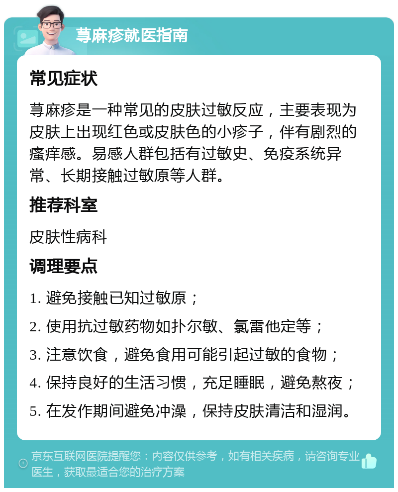 荨麻疹就医指南 常见症状 荨麻疹是一种常见的皮肤过敏反应，主要表现为皮肤上出现红色或皮肤色的小疹子，伴有剧烈的瘙痒感。易感人群包括有过敏史、免疫系统异常、长期接触过敏原等人群。 推荐科室 皮肤性病科 调理要点 1. 避免接触已知过敏原； 2. 使用抗过敏药物如扑尔敏、氯雷他定等； 3. 注意饮食，避免食用可能引起过敏的食物； 4. 保持良好的生活习惯，充足睡眠，避免熬夜； 5. 在发作期间避免冲澡，保持皮肤清洁和湿润。