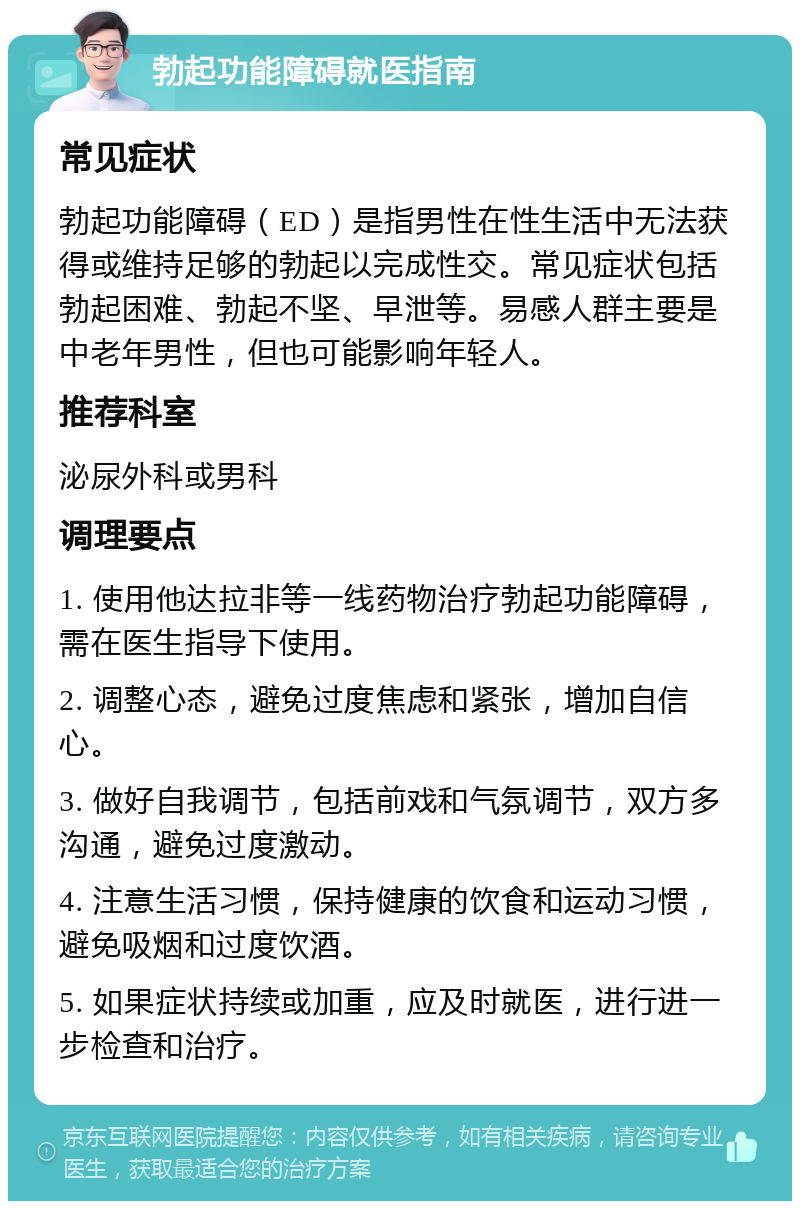 勃起功能障碍就医指南 常见症状 勃起功能障碍（ED）是指男性在性生活中无法获得或维持足够的勃起以完成性交。常见症状包括勃起困难、勃起不坚、早泄等。易感人群主要是中老年男性，但也可能影响年轻人。 推荐科室 泌尿外科或男科 调理要点 1. 使用他达拉非等一线药物治疗勃起功能障碍，需在医生指导下使用。 2. 调整心态，避免过度焦虑和紧张，增加自信心。 3. 做好自我调节，包括前戏和气氛调节，双方多沟通，避免过度激动。 4. 注意生活习惯，保持健康的饮食和运动习惯，避免吸烟和过度饮酒。 5. 如果症状持续或加重，应及时就医，进行进一步检查和治疗。