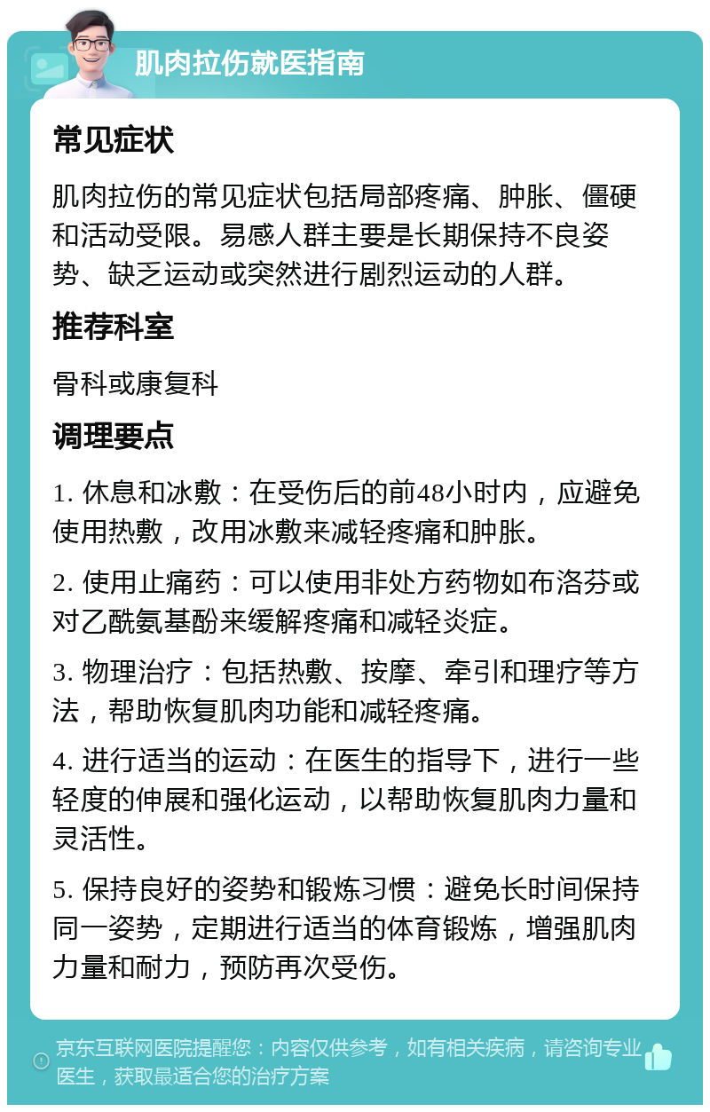 肌肉拉伤就医指南 常见症状 肌肉拉伤的常见症状包括局部疼痛、肿胀、僵硬和活动受限。易感人群主要是长期保持不良姿势、缺乏运动或突然进行剧烈运动的人群。 推荐科室 骨科或康复科 调理要点 1. 休息和冰敷：在受伤后的前48小时内，应避免使用热敷，改用冰敷来减轻疼痛和肿胀。 2. 使用止痛药：可以使用非处方药物如布洛芬或对乙酰氨基酚来缓解疼痛和减轻炎症。 3. 物理治疗：包括热敷、按摩、牵引和理疗等方法，帮助恢复肌肉功能和减轻疼痛。 4. 进行适当的运动：在医生的指导下，进行一些轻度的伸展和强化运动，以帮助恢复肌肉力量和灵活性。 5. 保持良好的姿势和锻炼习惯：避免长时间保持同一姿势，定期进行适当的体育锻炼，增强肌肉力量和耐力，预防再次受伤。