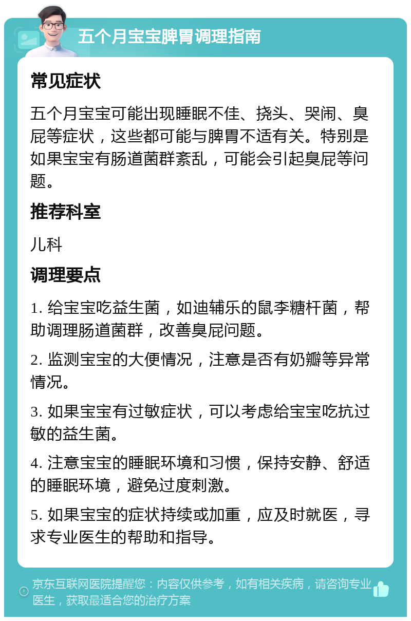 五个月宝宝脾胃调理指南 常见症状 五个月宝宝可能出现睡眠不佳、挠头、哭闹、臭屁等症状，这些都可能与脾胃不适有关。特别是如果宝宝有肠道菌群紊乱，可能会引起臭屁等问题。 推荐科室 儿科 调理要点 1. 给宝宝吃益生菌，如迪辅乐的鼠李糖杆菌，帮助调理肠道菌群，改善臭屁问题。 2. 监测宝宝的大便情况，注意是否有奶瓣等异常情况。 3. 如果宝宝有过敏症状，可以考虑给宝宝吃抗过敏的益生菌。 4. 注意宝宝的睡眠环境和习惯，保持安静、舒适的睡眠环境，避免过度刺激。 5. 如果宝宝的症状持续或加重，应及时就医，寻求专业医生的帮助和指导。