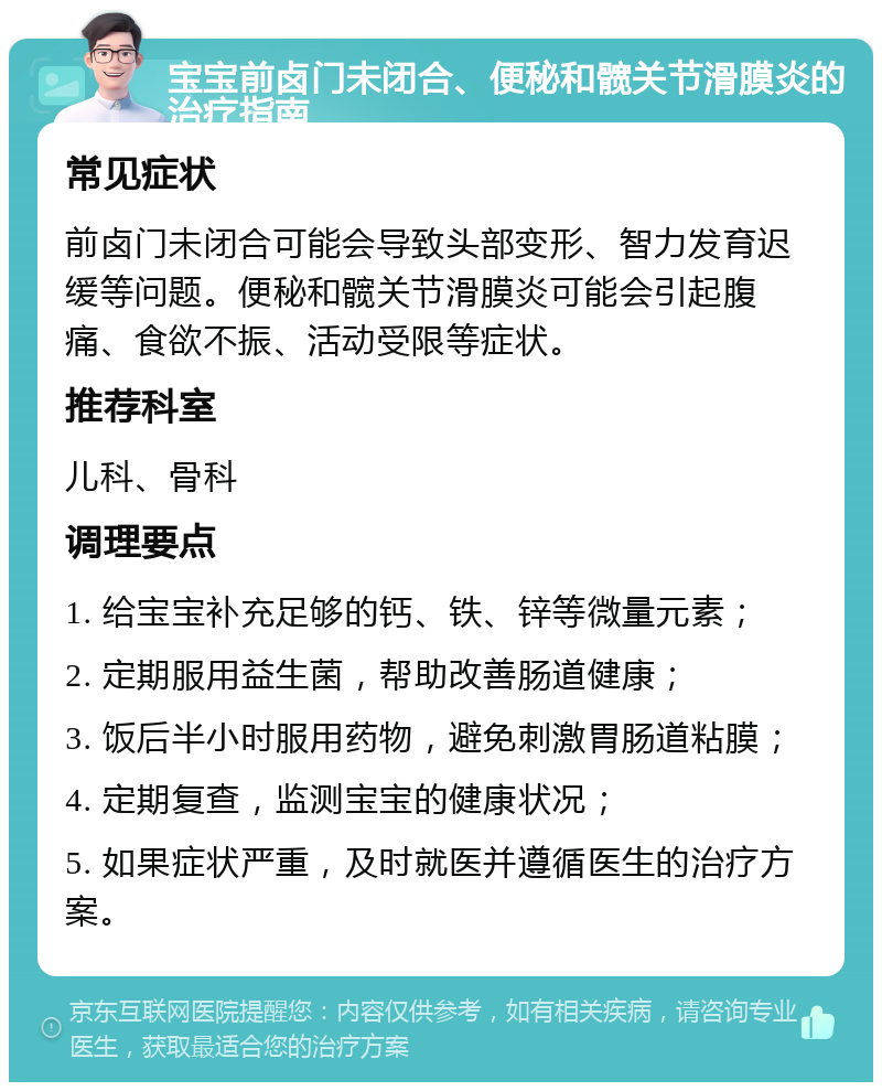 宝宝前卤门未闭合、便秘和髋关节滑膜炎的治疗指南 常见症状 前卤门未闭合可能会导致头部变形、智力发育迟缓等问题。便秘和髋关节滑膜炎可能会引起腹痛、食欲不振、活动受限等症状。 推荐科室 儿科、骨科 调理要点 1. 给宝宝补充足够的钙、铁、锌等微量元素； 2. 定期服用益生菌，帮助改善肠道健康； 3. 饭后半小时服用药物，避免刺激胃肠道粘膜； 4. 定期复查，监测宝宝的健康状况； 5. 如果症状严重，及时就医并遵循医生的治疗方案。