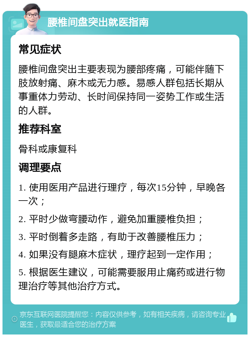 腰椎间盘突出就医指南 常见症状 腰椎间盘突出主要表现为腰部疼痛，可能伴随下肢放射痛、麻木或无力感。易感人群包括长期从事重体力劳动、长时间保持同一姿势工作或生活的人群。 推荐科室 骨科或康复科 调理要点 1. 使用医用产品进行理疗，每次15分钟，早晚各一次； 2. 平时少做弯腰动作，避免加重腰椎负担； 3. 平时倒着多走路，有助于改善腰椎压力； 4. 如果没有腿麻木症状，理疗起到一定作用； 5. 根据医生建议，可能需要服用止痛药或进行物理治疗等其他治疗方式。