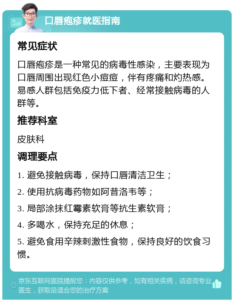 口唇疱疹就医指南 常见症状 口唇疱疹是一种常见的病毒性感染，主要表现为口唇周围出现红色小痘痘，伴有疼痛和灼热感。易感人群包括免疫力低下者、经常接触病毒的人群等。 推荐科室 皮肤科 调理要点 1. 避免接触病毒，保持口唇清洁卫生； 2. 使用抗病毒药物如阿昔洛韦等； 3. 局部涂抹红霉素软膏等抗生素软膏； 4. 多喝水，保持充足的休息； 5. 避免食用辛辣刺激性食物，保持良好的饮食习惯。