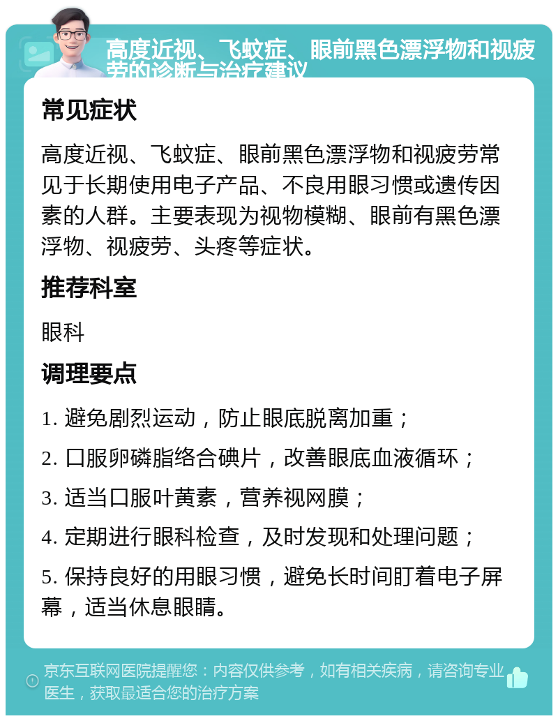 高度近视、飞蚊症、眼前黑色漂浮物和视疲劳的诊断与治疗建议 常见症状 高度近视、飞蚊症、眼前黑色漂浮物和视疲劳常见于长期使用电子产品、不良用眼习惯或遗传因素的人群。主要表现为视物模糊、眼前有黑色漂浮物、视疲劳、头疼等症状。 推荐科室 眼科 调理要点 1. 避免剧烈运动，防止眼底脱离加重； 2. 口服卵磷脂络合碘片，改善眼底血液循环； 3. 适当口服叶黄素，营养视网膜； 4. 定期进行眼科检查，及时发现和处理问题； 5. 保持良好的用眼习惯，避免长时间盯着电子屏幕，适当休息眼睛。