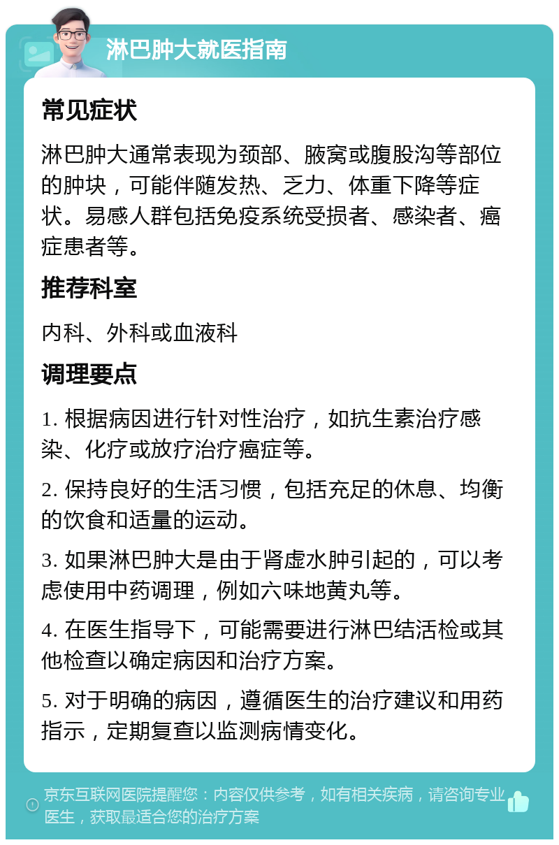 淋巴肿大就医指南 常见症状 淋巴肿大通常表现为颈部、腋窝或腹股沟等部位的肿块，可能伴随发热、乏力、体重下降等症状。易感人群包括免疫系统受损者、感染者、癌症患者等。 推荐科室 内科、外科或血液科 调理要点 1. 根据病因进行针对性治疗，如抗生素治疗感染、化疗或放疗治疗癌症等。 2. 保持良好的生活习惯，包括充足的休息、均衡的饮食和适量的运动。 3. 如果淋巴肿大是由于肾虚水肿引起的，可以考虑使用中药调理，例如六味地黄丸等。 4. 在医生指导下，可能需要进行淋巴结活检或其他检查以确定病因和治疗方案。 5. 对于明确的病因，遵循医生的治疗建议和用药指示，定期复查以监测病情变化。