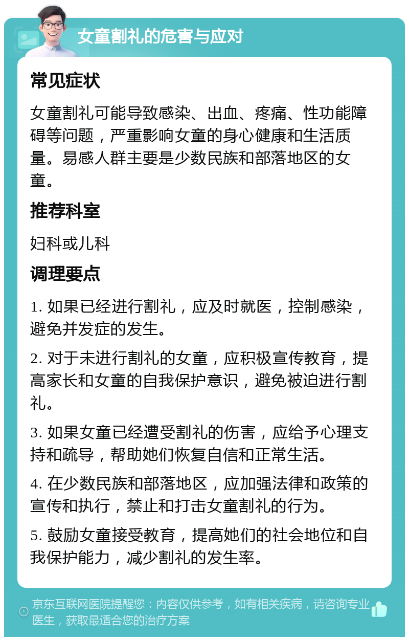 女童割礼的危害与应对 常见症状 女童割礼可能导致感染、出血、疼痛、性功能障碍等问题，严重影响女童的身心健康和生活质量。易感人群主要是少数民族和部落地区的女童。 推荐科室 妇科或儿科 调理要点 1. 如果已经进行割礼，应及时就医，控制感染，避免并发症的发生。 2. 对于未进行割礼的女童，应积极宣传教育，提高家长和女童的自我保护意识，避免被迫进行割礼。 3. 如果女童已经遭受割礼的伤害，应给予心理支持和疏导，帮助她们恢复自信和正常生活。 4. 在少数民族和部落地区，应加强法律和政策的宣传和执行，禁止和打击女童割礼的行为。 5. 鼓励女童接受教育，提高她们的社会地位和自我保护能力，减少割礼的发生率。