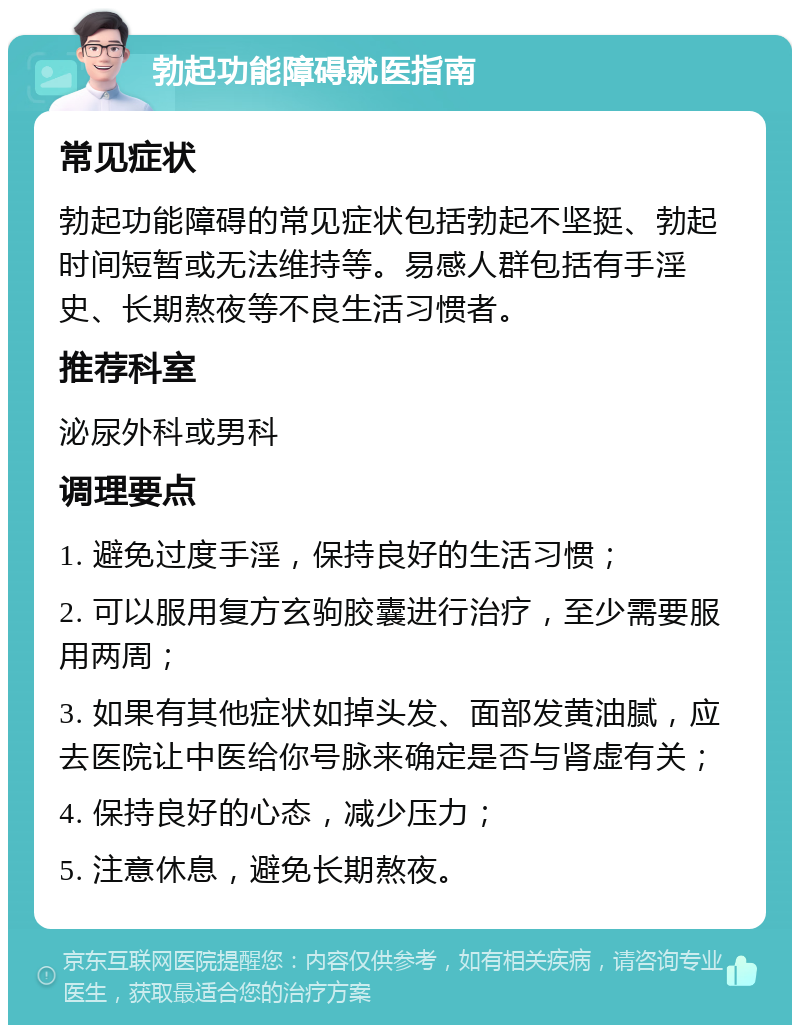 勃起功能障碍就医指南 常见症状 勃起功能障碍的常见症状包括勃起不坚挺、勃起时间短暂或无法维持等。易感人群包括有手淫史、长期熬夜等不良生活习惯者。 推荐科室 泌尿外科或男科 调理要点 1. 避免过度手淫，保持良好的生活习惯； 2. 可以服用复方玄驹胶囊进行治疗，至少需要服用两周； 3. 如果有其他症状如掉头发、面部发黄油腻，应去医院让中医给你号脉来确定是否与肾虚有关； 4. 保持良好的心态，减少压力； 5. 注意休息，避免长期熬夜。