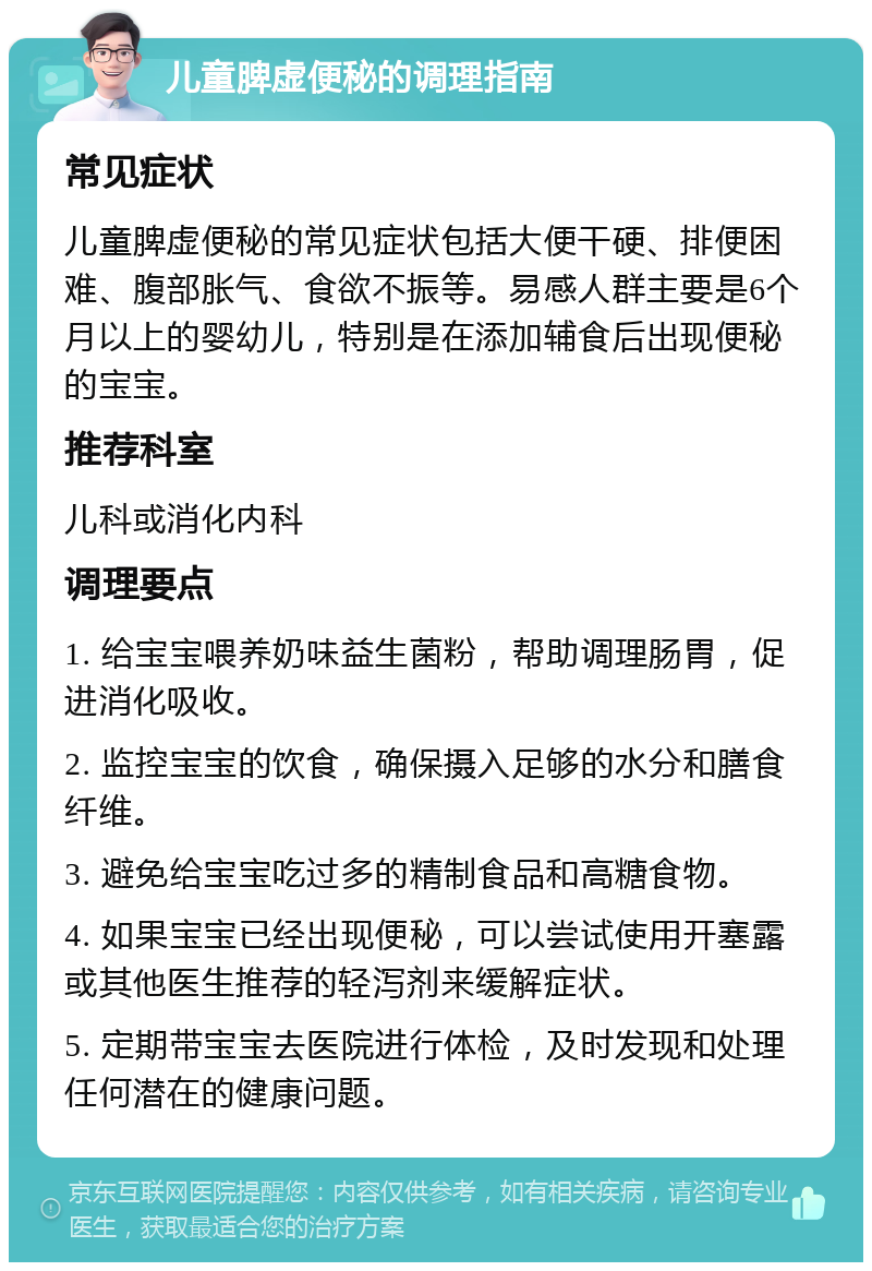 儿童脾虚便秘的调理指南 常见症状 儿童脾虚便秘的常见症状包括大便干硬、排便困难、腹部胀气、食欲不振等。易感人群主要是6个月以上的婴幼儿，特别是在添加辅食后出现便秘的宝宝。 推荐科室 儿科或消化内科 调理要点 1. 给宝宝喂养奶味益生菌粉，帮助调理肠胃，促进消化吸收。 2. 监控宝宝的饮食，确保摄入足够的水分和膳食纤维。 3. 避免给宝宝吃过多的精制食品和高糖食物。 4. 如果宝宝已经出现便秘，可以尝试使用开塞露或其他医生推荐的轻泻剂来缓解症状。 5. 定期带宝宝去医院进行体检，及时发现和处理任何潜在的健康问题。