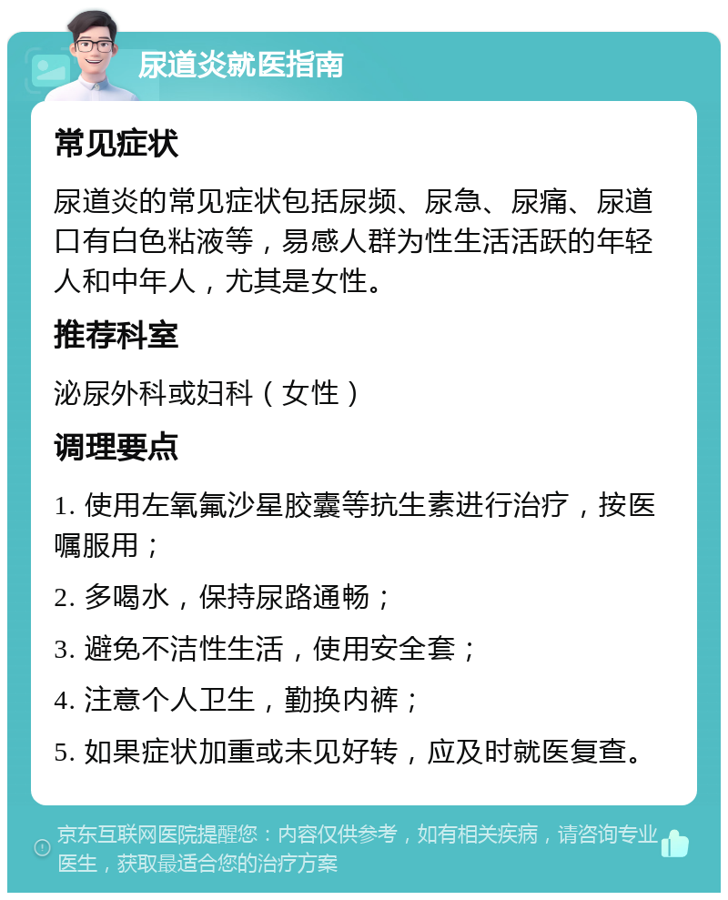 尿道炎就医指南 常见症状 尿道炎的常见症状包括尿频、尿急、尿痛、尿道口有白色粘液等，易感人群为性生活活跃的年轻人和中年人，尤其是女性。 推荐科室 泌尿外科或妇科（女性） 调理要点 1. 使用左氧氟沙星胶囊等抗生素进行治疗，按医嘱服用； 2. 多喝水，保持尿路通畅； 3. 避免不洁性生活，使用安全套； 4. 注意个人卫生，勤换内裤； 5. 如果症状加重或未见好转，应及时就医复查。