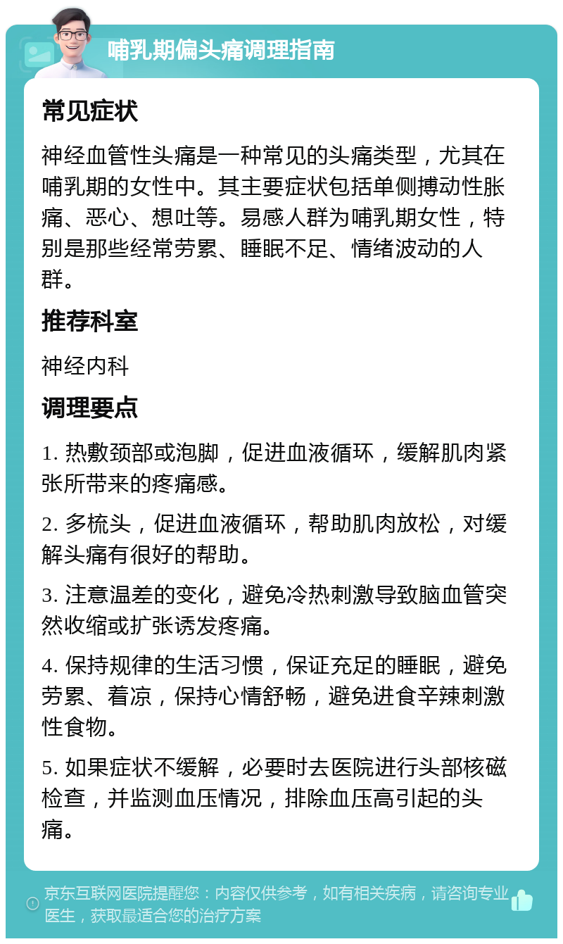 哺乳期偏头痛调理指南 常见症状 神经血管性头痛是一种常见的头痛类型，尤其在哺乳期的女性中。其主要症状包括单侧搏动性胀痛、恶心、想吐等。易感人群为哺乳期女性，特别是那些经常劳累、睡眠不足、情绪波动的人群。 推荐科室 神经内科 调理要点 1. 热敷颈部或泡脚，促进血液循环，缓解肌肉紧张所带来的疼痛感。 2. 多梳头，促进血液循环，帮助肌肉放松，对缓解头痛有很好的帮助。 3. 注意温差的变化，避免冷热刺激导致脑血管突然收缩或扩张诱发疼痛。 4. 保持规律的生活习惯，保证充足的睡眠，避免劳累、着凉，保持心情舒畅，避免进食辛辣刺激性食物。 5. 如果症状不缓解，必要时去医院进行头部核磁检查，并监测血压情况，排除血压高引起的头痛。