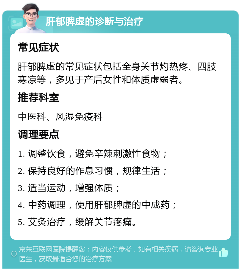 肝郁脾虚的诊断与治疗 常见症状 肝郁脾虚的常见症状包括全身关节灼热疼、四肢寒凉等，多见于产后女性和体质虚弱者。 推荐科室 中医科、风湿免疫科 调理要点 1. 调整饮食，避免辛辣刺激性食物； 2. 保持良好的作息习惯，规律生活； 3. 适当运动，增强体质； 4. 中药调理，使用肝郁脾虚的中成药； 5. 艾灸治疗，缓解关节疼痛。