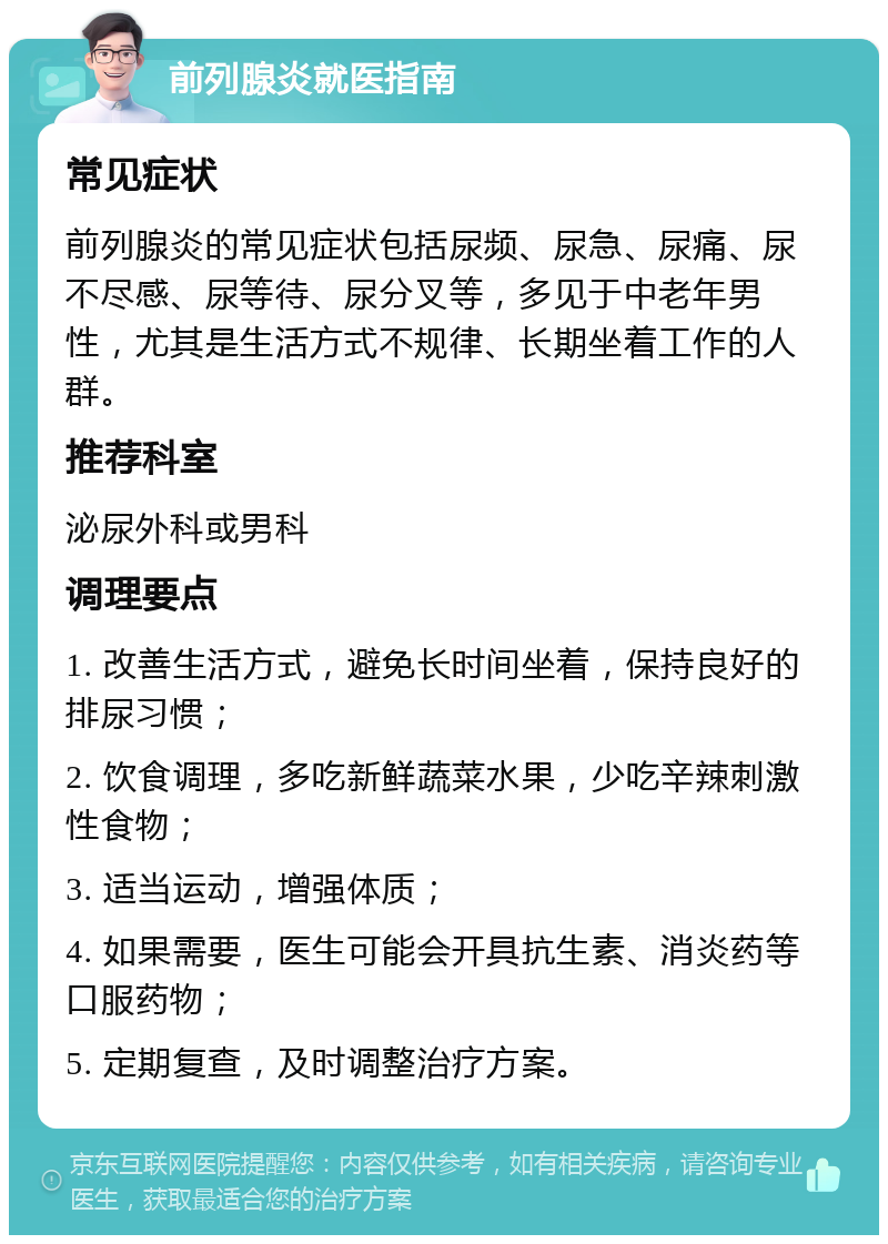 前列腺炎就医指南 常见症状 前列腺炎的常见症状包括尿频、尿急、尿痛、尿不尽感、尿等待、尿分叉等，多见于中老年男性，尤其是生活方式不规律、长期坐着工作的人群。 推荐科室 泌尿外科或男科 调理要点 1. 改善生活方式，避免长时间坐着，保持良好的排尿习惯； 2. 饮食调理，多吃新鲜蔬菜水果，少吃辛辣刺激性食物； 3. 适当运动，增强体质； 4. 如果需要，医生可能会开具抗生素、消炎药等口服药物； 5. 定期复查，及时调整治疗方案。