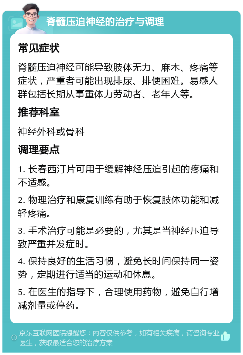 脊髓压迫神经的治疗与调理 常见症状 脊髓压迫神经可能导致肢体无力、麻木、疼痛等症状，严重者可能出现排尿、排便困难。易感人群包括长期从事重体力劳动者、老年人等。 推荐科室 神经外科或骨科 调理要点 1. 长春西汀片可用于缓解神经压迫引起的疼痛和不适感。 2. 物理治疗和康复训练有助于恢复肢体功能和减轻疼痛。 3. 手术治疗可能是必要的，尤其是当神经压迫导致严重并发症时。 4. 保持良好的生活习惯，避免长时间保持同一姿势，定期进行适当的运动和休息。 5. 在医生的指导下，合理使用药物，避免自行增减剂量或停药。