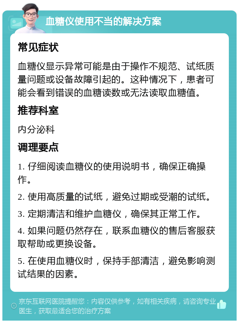 血糖仪使用不当的解决方案 常见症状 血糖仪显示异常可能是由于操作不规范、试纸质量问题或设备故障引起的。这种情况下，患者可能会看到错误的血糖读数或无法读取血糖值。 推荐科室 内分泌科 调理要点 1. 仔细阅读血糖仪的使用说明书，确保正确操作。 2. 使用高质量的试纸，避免过期或受潮的试纸。 3. 定期清洁和维护血糖仪，确保其正常工作。 4. 如果问题仍然存在，联系血糖仪的售后客服获取帮助或更换设备。 5. 在使用血糖仪时，保持手部清洁，避免影响测试结果的因素。