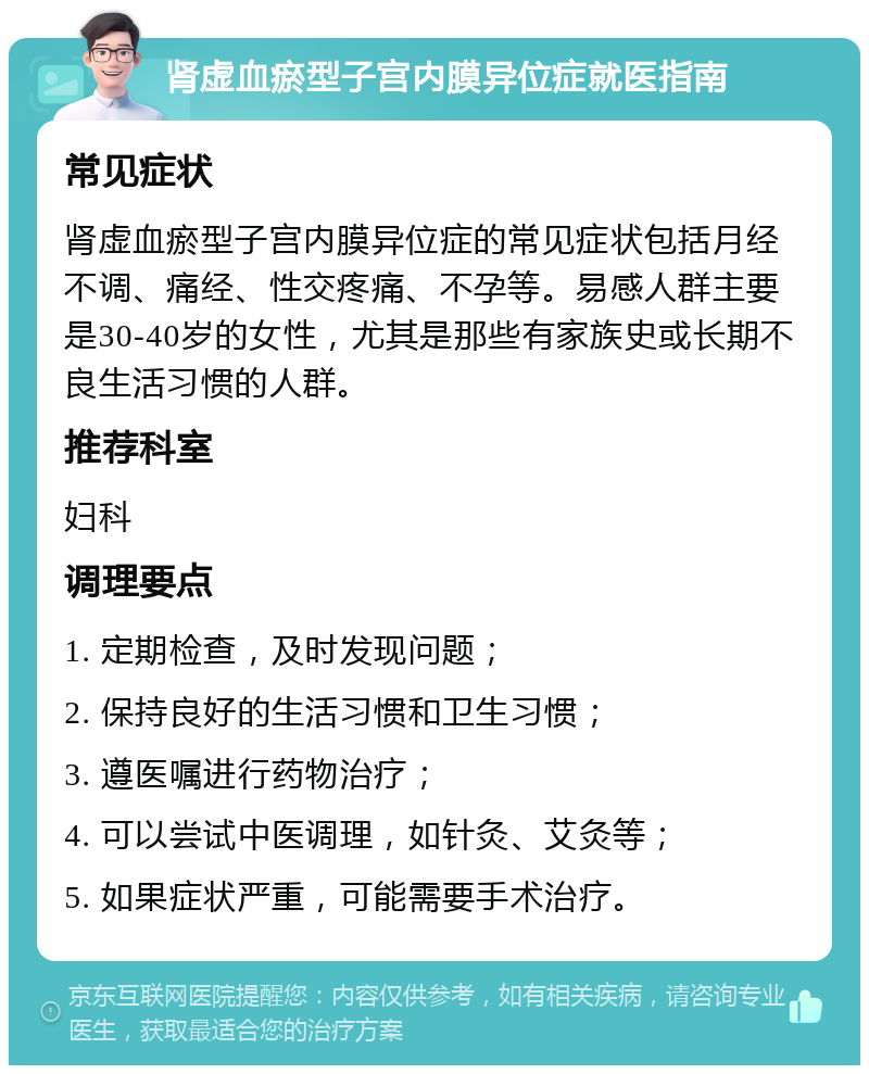 肾虚血瘀型子宫内膜异位症就医指南 常见症状 肾虚血瘀型子宫内膜异位症的常见症状包括月经不调、痛经、性交疼痛、不孕等。易感人群主要是30-40岁的女性，尤其是那些有家族史或长期不良生活习惯的人群。 推荐科室 妇科 调理要点 1. 定期检查，及时发现问题； 2. 保持良好的生活习惯和卫生习惯； 3. 遵医嘱进行药物治疗； 4. 可以尝试中医调理，如针灸、艾灸等； 5. 如果症状严重，可能需要手术治疗。