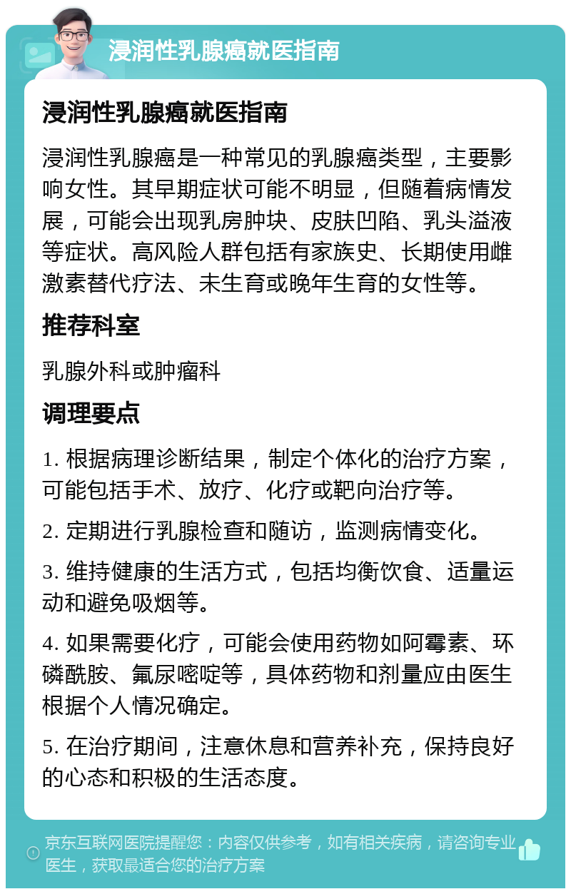 浸润性乳腺癌就医指南 浸润性乳腺癌就医指南 浸润性乳腺癌是一种常见的乳腺癌类型，主要影响女性。其早期症状可能不明显，但随着病情发展，可能会出现乳房肿块、皮肤凹陷、乳头溢液等症状。高风险人群包括有家族史、长期使用雌激素替代疗法、未生育或晚年生育的女性等。 推荐科室 乳腺外科或肿瘤科 调理要点 1. 根据病理诊断结果，制定个体化的治疗方案，可能包括手术、放疗、化疗或靶向治疗等。 2. 定期进行乳腺检查和随访，监测病情变化。 3. 维持健康的生活方式，包括均衡饮食、适量运动和避免吸烟等。 4. 如果需要化疗，可能会使用药物如阿霉素、环磷酰胺、氟尿嘧啶等，具体药物和剂量应由医生根据个人情况确定。 5. 在治疗期间，注意休息和营养补充，保持良好的心态和积极的生活态度。