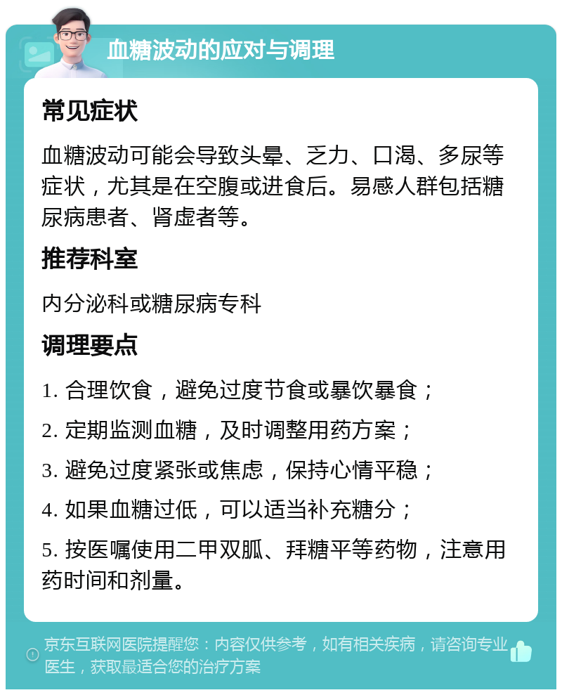 血糖波动的应对与调理 常见症状 血糖波动可能会导致头晕、乏力、口渴、多尿等症状，尤其是在空腹或进食后。易感人群包括糖尿病患者、肾虚者等。 推荐科室 内分泌科或糖尿病专科 调理要点 1. 合理饮食，避免过度节食或暴饮暴食； 2. 定期监测血糖，及时调整用药方案； 3. 避免过度紧张或焦虑，保持心情平稳； 4. 如果血糖过低，可以适当补充糖分； 5. 按医嘱使用二甲双胍、拜糖平等药物，注意用药时间和剂量。