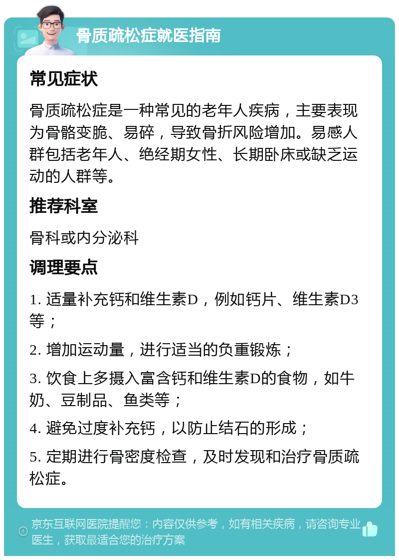 骨质疏松症就医指南 常见症状 骨质疏松症是一种常见的老年人疾病，主要表现为骨骼变脆、易碎，导致骨折风险增加。易感人群包括老年人、绝经期女性、长期卧床或缺乏运动的人群等。 推荐科室 骨科或内分泌科 调理要点 1. 适量补充钙和维生素D，例如钙片、维生素D3等； 2. 增加运动量，进行适当的负重锻炼； 3. 饮食上多摄入富含钙和维生素D的食物，如牛奶、豆制品、鱼类等； 4. 避免过度补充钙，以防止结石的形成； 5. 定期进行骨密度检查，及时发现和治疗骨质疏松症。