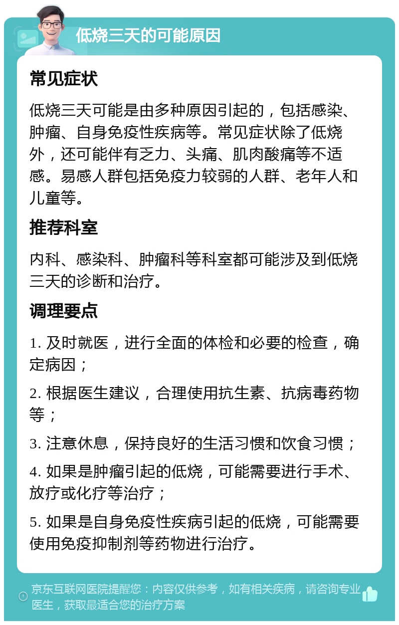 低烧三天的可能原因 常见症状 低烧三天可能是由多种原因引起的，包括感染、肿瘤、自身免疫性疾病等。常见症状除了低烧外，还可能伴有乏力、头痛、肌肉酸痛等不适感。易感人群包括免疫力较弱的人群、老年人和儿童等。 推荐科室 内科、感染科、肿瘤科等科室都可能涉及到低烧三天的诊断和治疗。 调理要点 1. 及时就医，进行全面的体检和必要的检查，确定病因； 2. 根据医生建议，合理使用抗生素、抗病毒药物等； 3. 注意休息，保持良好的生活习惯和饮食习惯； 4. 如果是肿瘤引起的低烧，可能需要进行手术、放疗或化疗等治疗； 5. 如果是自身免疫性疾病引起的低烧，可能需要使用免疫抑制剂等药物进行治疗。