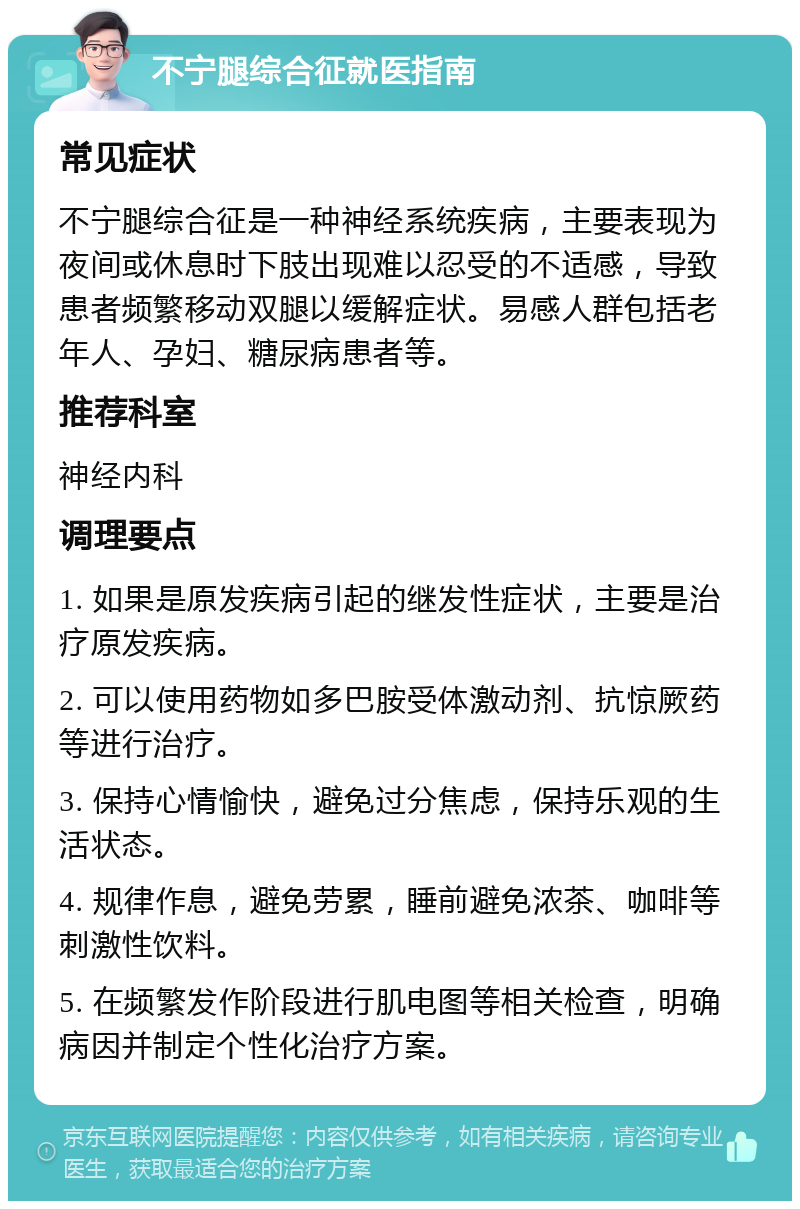 不宁腿综合征就医指南 常见症状 不宁腿综合征是一种神经系统疾病，主要表现为夜间或休息时下肢出现难以忍受的不适感，导致患者频繁移动双腿以缓解症状。易感人群包括老年人、孕妇、糖尿病患者等。 推荐科室 神经内科 调理要点 1. 如果是原发疾病引起的继发性症状，主要是治疗原发疾病。 2. 可以使用药物如多巴胺受体激动剂、抗惊厥药等进行治疗。 3. 保持心情愉快，避免过分焦虑，保持乐观的生活状态。 4. 规律作息，避免劳累，睡前避免浓茶、咖啡等刺激性饮料。 5. 在频繁发作阶段进行肌电图等相关检查，明确病因并制定个性化治疗方案。