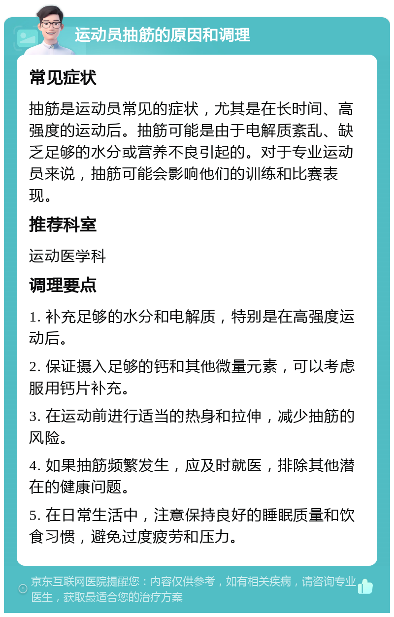 运动员抽筋的原因和调理 常见症状 抽筋是运动员常见的症状，尤其是在长时间、高强度的运动后。抽筋可能是由于电解质紊乱、缺乏足够的水分或营养不良引起的。对于专业运动员来说，抽筋可能会影响他们的训练和比赛表现。 推荐科室 运动医学科 调理要点 1. 补充足够的水分和电解质，特别是在高强度运动后。 2. 保证摄入足够的钙和其他微量元素，可以考虑服用钙片补充。 3. 在运动前进行适当的热身和拉伸，减少抽筋的风险。 4. 如果抽筋频繁发生，应及时就医，排除其他潜在的健康问题。 5. 在日常生活中，注意保持良好的睡眠质量和饮食习惯，避免过度疲劳和压力。