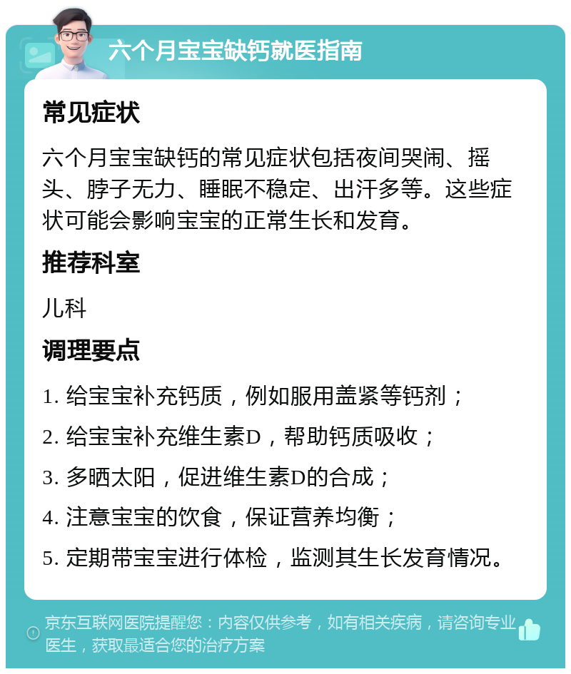 六个月宝宝缺钙就医指南 常见症状 六个月宝宝缺钙的常见症状包括夜间哭闹、摇头、脖子无力、睡眠不稳定、出汗多等。这些症状可能会影响宝宝的正常生长和发育。 推荐科室 儿科 调理要点 1. 给宝宝补充钙质，例如服用盖紧等钙剂； 2. 给宝宝补充维生素D，帮助钙质吸收； 3. 多晒太阳，促进维生素D的合成； 4. 注意宝宝的饮食，保证营养均衡； 5. 定期带宝宝进行体检，监测其生长发育情况。