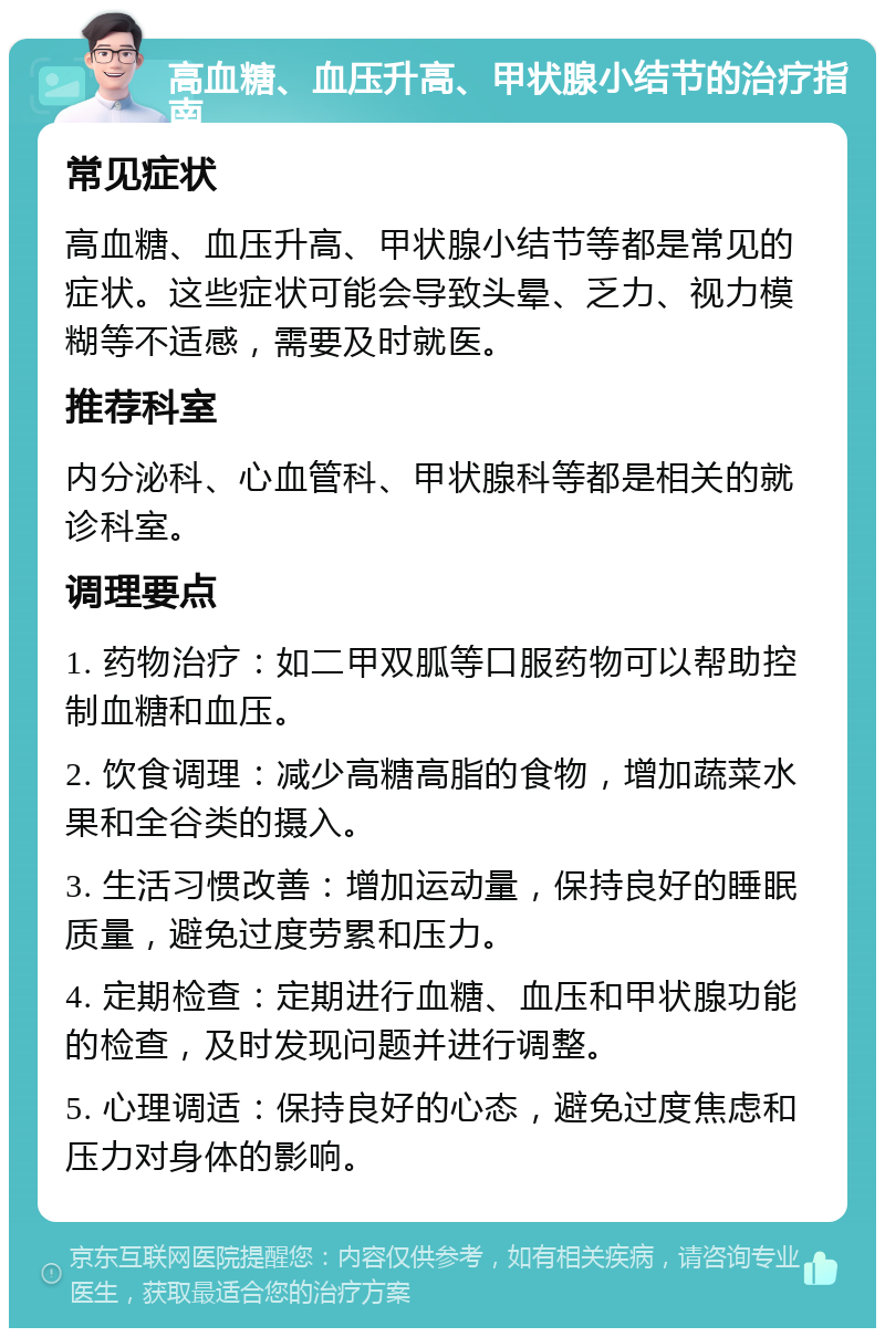 高血糖、血压升高、甲状腺小结节的治疗指南 常见症状 高血糖、血压升高、甲状腺小结节等都是常见的症状。这些症状可能会导致头晕、乏力、视力模糊等不适感，需要及时就医。 推荐科室 内分泌科、心血管科、甲状腺科等都是相关的就诊科室。 调理要点 1. 药物治疗：如二甲双胍等口服药物可以帮助控制血糖和血压。 2. 饮食调理：减少高糖高脂的食物，增加蔬菜水果和全谷类的摄入。 3. 生活习惯改善：增加运动量，保持良好的睡眠质量，避免过度劳累和压力。 4. 定期检查：定期进行血糖、血压和甲状腺功能的检查，及时发现问题并进行调整。 5. 心理调适：保持良好的心态，避免过度焦虑和压力对身体的影响。