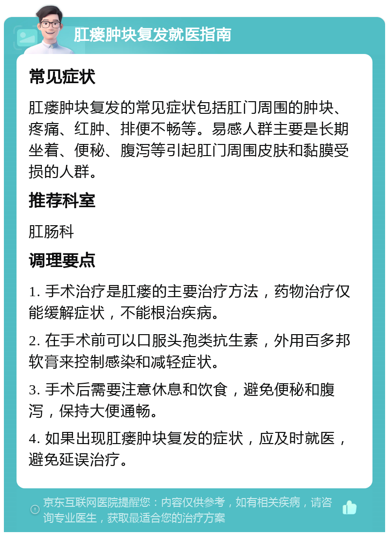 肛瘘肿块复发就医指南 常见症状 肛瘘肿块复发的常见症状包括肛门周围的肿块、疼痛、红肿、排便不畅等。易感人群主要是长期坐着、便秘、腹泻等引起肛门周围皮肤和黏膜受损的人群。 推荐科室 肛肠科 调理要点 1. 手术治疗是肛瘘的主要治疗方法，药物治疗仅能缓解症状，不能根治疾病。 2. 在手术前可以口服头孢类抗生素，外用百多邦软膏来控制感染和减轻症状。 3. 手术后需要注意休息和饮食，避免便秘和腹泻，保持大便通畅。 4. 如果出现肛瘘肿块复发的症状，应及时就医，避免延误治疗。