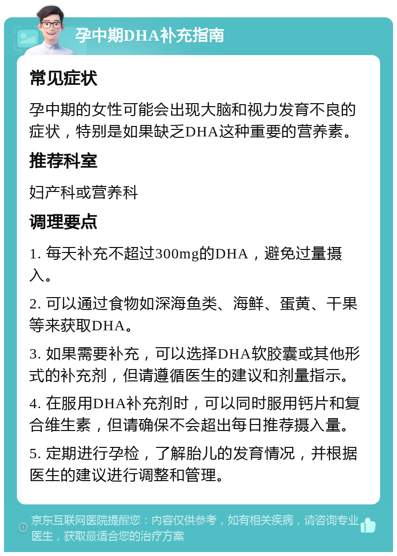 孕中期DHA补充指南 常见症状 孕中期的女性可能会出现大脑和视力发育不良的症状，特别是如果缺乏DHA这种重要的营养素。 推荐科室 妇产科或营养科 调理要点 1. 每天补充不超过300mg的DHA，避免过量摄入。 2. 可以通过食物如深海鱼类、海鲜、蛋黄、干果等来获取DHA。 3. 如果需要补充，可以选择DHA软胶囊或其他形式的补充剂，但请遵循医生的建议和剂量指示。 4. 在服用DHA补充剂时，可以同时服用钙片和复合维生素，但请确保不会超出每日推荐摄入量。 5. 定期进行孕检，了解胎儿的发育情况，并根据医生的建议进行调整和管理。