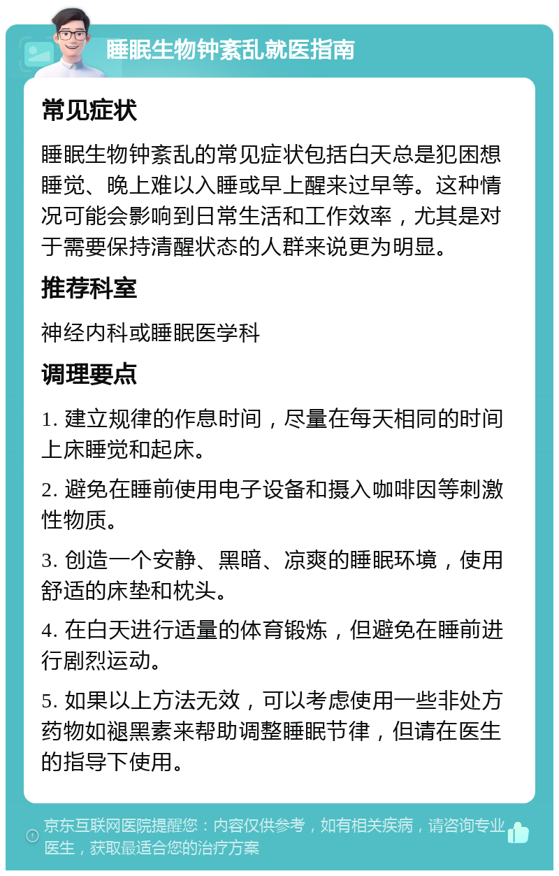 睡眠生物钟紊乱就医指南 常见症状 睡眠生物钟紊乱的常见症状包括白天总是犯困想睡觉、晚上难以入睡或早上醒来过早等。这种情况可能会影响到日常生活和工作效率，尤其是对于需要保持清醒状态的人群来说更为明显。 推荐科室 神经内科或睡眠医学科 调理要点 1. 建立规律的作息时间，尽量在每天相同的时间上床睡觉和起床。 2. 避免在睡前使用电子设备和摄入咖啡因等刺激性物质。 3. 创造一个安静、黑暗、凉爽的睡眠环境，使用舒适的床垫和枕头。 4. 在白天进行适量的体育锻炼，但避免在睡前进行剧烈运动。 5. 如果以上方法无效，可以考虑使用一些非处方药物如褪黑素来帮助调整睡眠节律，但请在医生的指导下使用。